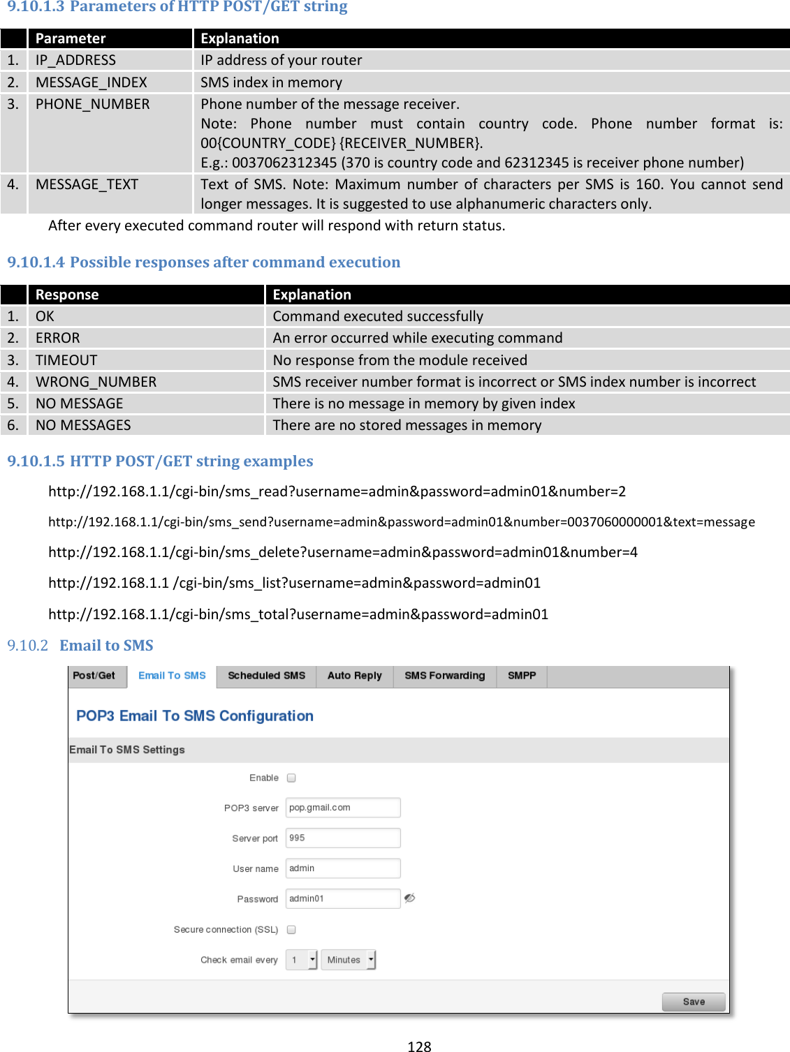  128  9.10.1.3 Parameters of HTTP POST/GET string  Parameter Explanation 1. IP_ADDRESS IP address of your router 2. MESSAGE_INDEX SMS index in memory 3. PHONE_NUMBER Phone number of the message receiver.  Note:  Phone  number  must  contain  country  code.  Phone  number  format  is: 00{COUNTRY_CODE} {RECEIVER_NUMBER}. E.g.: 0037062312345 (370 is country code and 62312345 is receiver phone number) 4. MESSAGE_TEXT Text  of  SMS.  Note:  Maximum  number  of  characters  per  SMS  is  160.  You  cannot  send longer messages. It is suggested to use alphanumeric characters only. After every executed command router will respond with return status. 9.10.1.4 Possible responses after command execution  Response Explanation 1. OK Command executed successfully 2. ERROR An error occurred while executing command 3. TIMEOUT No response from the module received 4. WRONG_NUMBER SMS receiver number format is incorrect or SMS index number is incorrect 5. NO MESSAGE There is no message in memory by given index 6. NO MESSAGES There are no stored messages in memory 9.10.1.5 HTTP POST/GET string examples http://192.168.1.1/cgi-bin/sms_read?username=admin&amp;password=admin01&amp;number=2 http://192.168.1.1/cgi-bin/sms_send?username=admin&amp;password=admin01&amp;number=0037060000001&amp;text=message http://192.168.1.1/cgi-bin/sms_delete?username=admin&amp;password=admin01&amp;number=4 http://192.168.1.1 /cgi-bin/sms_list?username=admin&amp;password=admin01 http://192.168.1.1/cgi-bin/sms_total?username=admin&amp;password=admin01 9.10.2 Email to SMS  