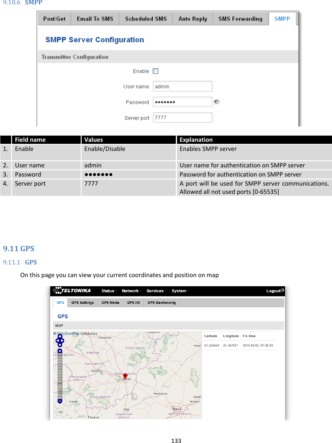  133  9.10.6 SMPP    Field name Values Explanation 1. Enable Enable/Disable Enables SMPP server 2. User name admin User name for authentication on SMPP server 3. Password ●●●●●●● Password for authentication on SMPP server 4. Server port 7777 A port will be used for SMPP server communications. Allowed all not used ports [0-65535]    9.11 GPS 9.11.1 GPS On this page you can view your current coordinates and position on map  