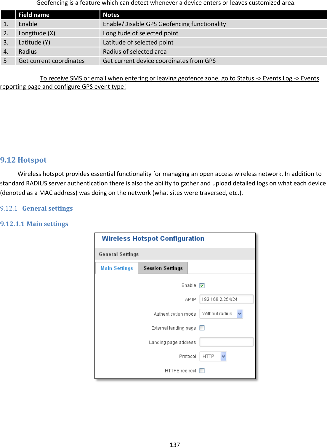  137  Geofencing is a feature which can detect whenever a device enters or leaves customized area.  To receive SMS or email when entering or leaving geofence zone, go to Status -&gt; Events Log -&gt; Events reporting page and configure GPS event type!        9.12 Hotspot Wireless hotspot provides essential functionality for managing an open access wireless network. In addition to standard RADIUS server authentication there is also the ability to gather and upload detailed logs on what each device (denoted as a MAC address) was doing on the network (what sites were traversed, etc.). 9.12.1 General settings 9.12.1.1 Main settings    Field name Notes 1. Enable Enable/Disable GPS Geofencing functionality 2. Longitude (X) Longitude of selected point 3. Latitude (Y) Latitude of selected point 4. Radius Radius of selected area 5 Get current coordinates Get current device coordinates from GPS 