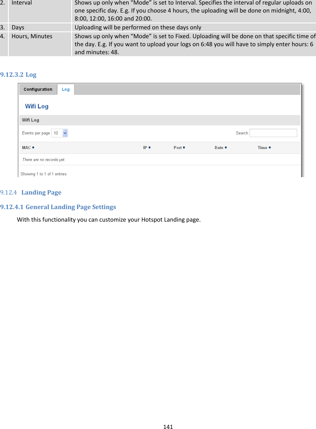  141  2. Interval Shows up only when “Mode” is set to Interval. Specifies the interval of regular uploads on one specific day. E.g. If you choose 4 hours, the uploading will be done on midnight, 4:00, 8:00, 12:00, 16:00 and 20:00. 3. Days Uploading will be performed on these days only 4. Hours, Minutes Shows up only when “Mode” is set to Fixed. Uploading will be done on that specific time of the day. E.g. If you want to upload your logs on 6:48 you will have to simply enter hours: 6 and minutes: 48.  9.12.3.2 Log   9.12.4 Landing Page 9.12.4.1 General Landing Page Settings With this functionality you can customize your Hotspot Landing page. 