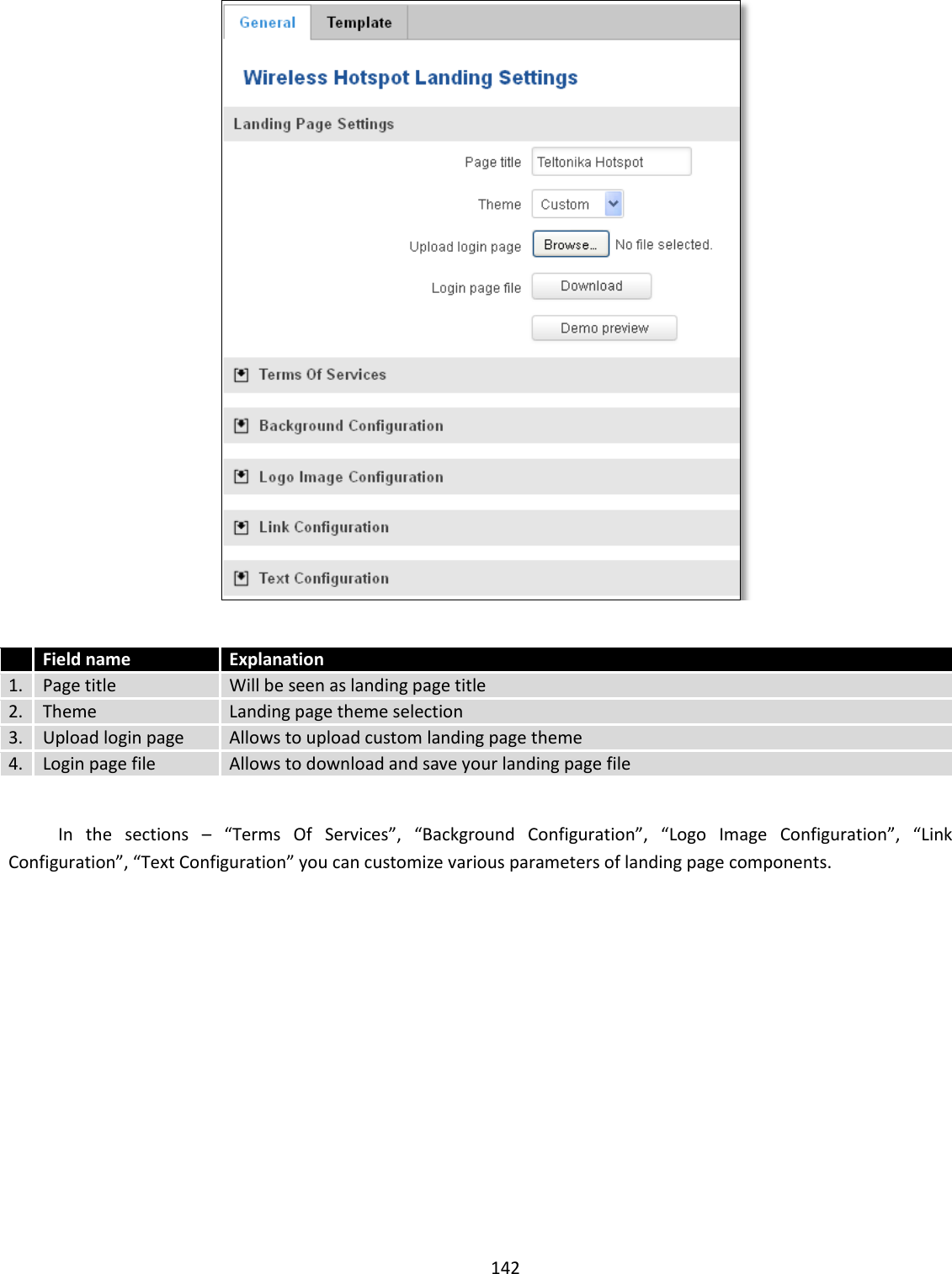  142     Field name Explanation 1. Page title Will be seen as landing page title 2. Theme Landing page theme selection 3. Upload login page Allows to upload custom landing page theme 4. Login page file Allows to download and save your landing page file    In  the  sections  – “Terms  Of  Services”,  “Background  Configuration”,  “Logo  Image  Configuration”,  “Link Configuration”, “Text Configuration” you can customize various parameters of landing page components.    