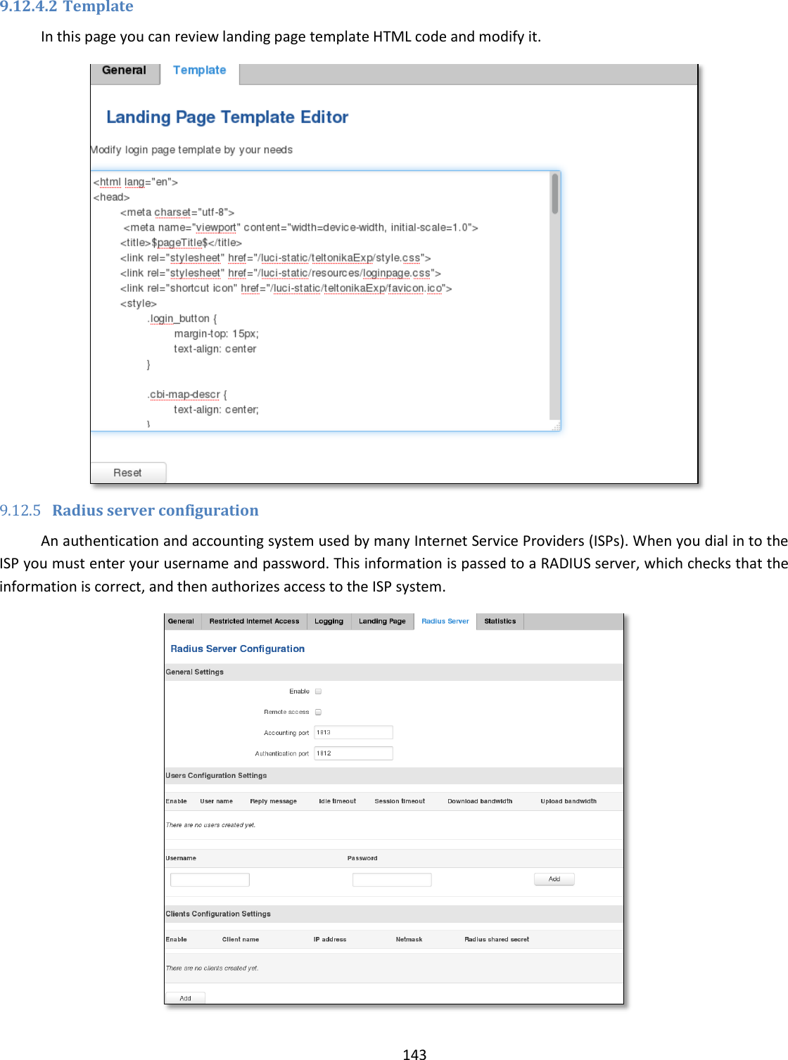  143  9.12.4.2 Template In this page you can review landing page template HTML code and modify it.  9.12.5 Radius server configuration An authentication and accounting system used by many Internet Service Providers (ISPs). When you dial in to the ISP you must enter your username and password. This information is passed to a RADIUS server, which checks that the information is correct, and then authorizes access to the ISP system.  