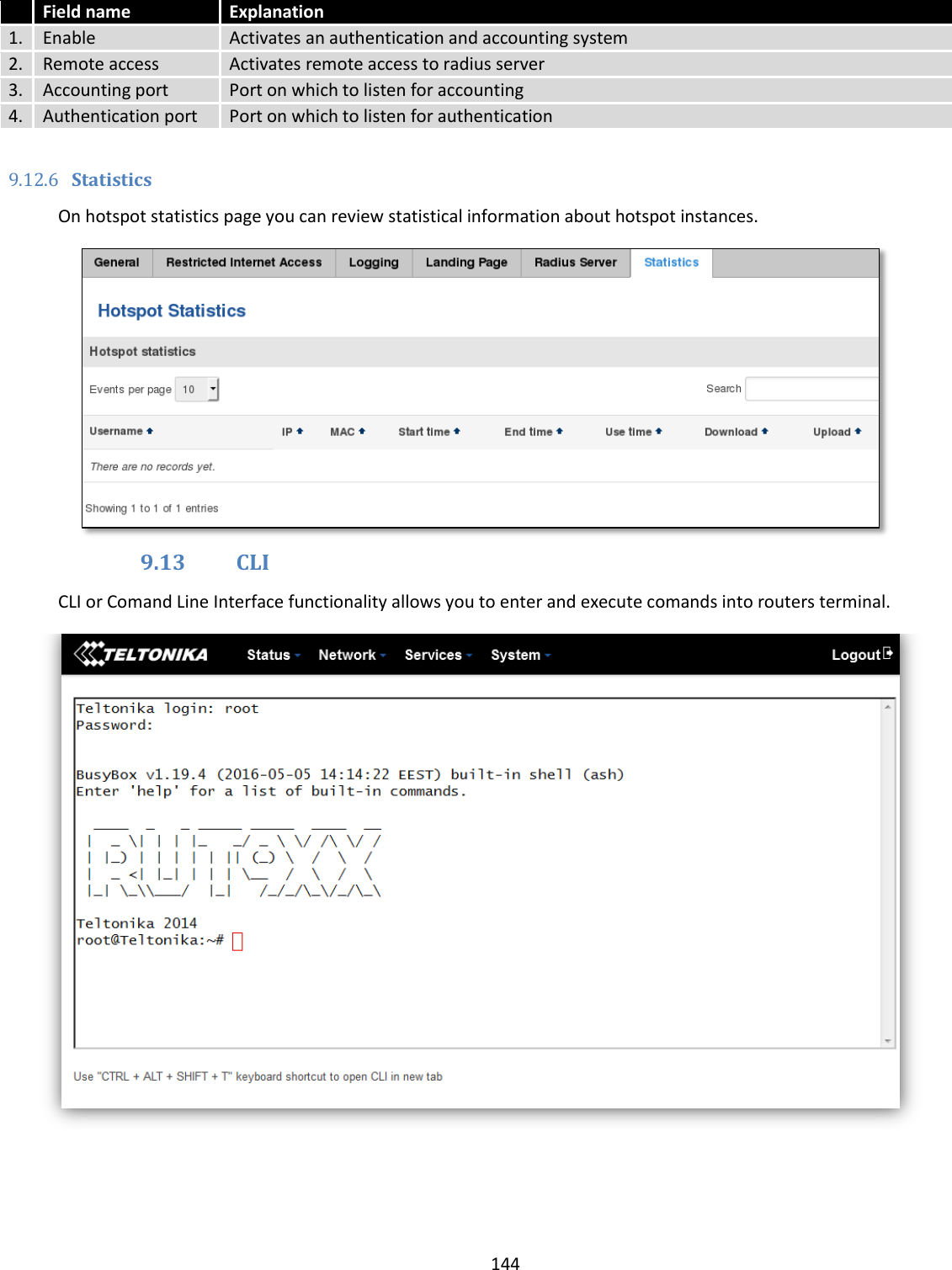  144   Field name Explanation 1. Enable Activates an authentication and accounting system 2. Remote access Activates remote access to radius server 3. Accounting port Port on which to listen for accounting 4. Authentication port Port on which to listen for authentication  9.12.6 Statistics On hotspot statistics page you can review statistical information about hotspot instances.  9.13 CLI CLI or Comand Line Interface functionality allows you to enter and execute comands into routers terminal.  