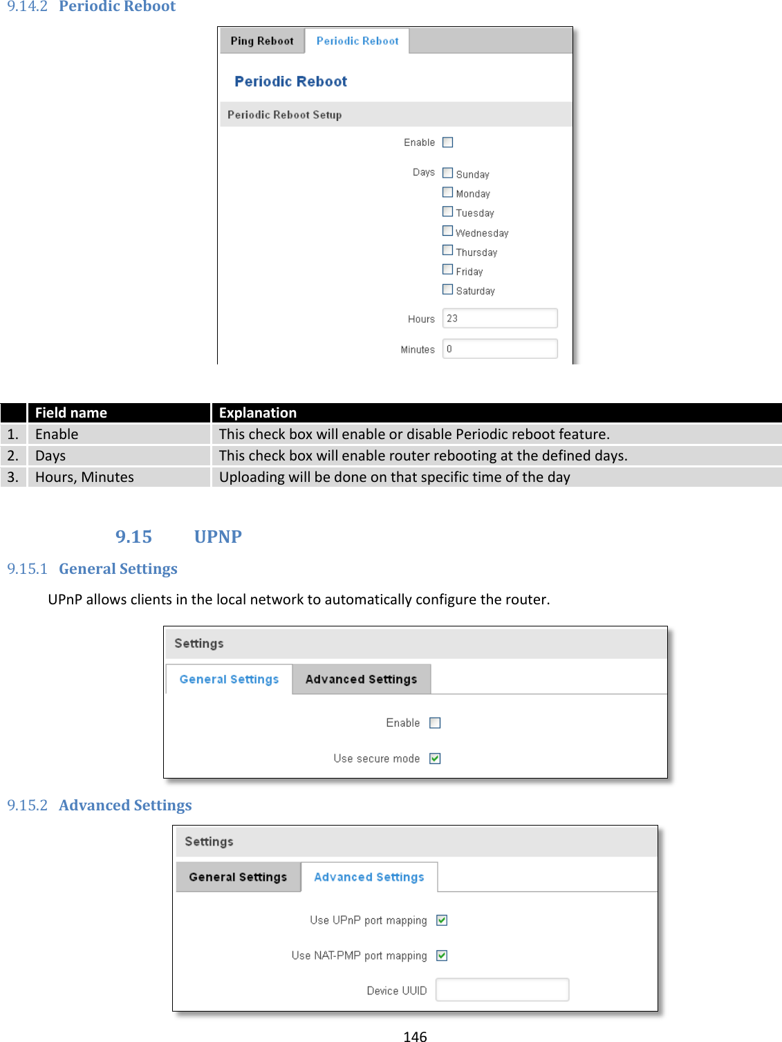  146  9.14.2 Periodic Reboot    Field name Explanation 1. Enable This check box will enable or disable Periodic reboot feature. 2. Days This check box will enable router rebooting at the defined days. 3. Hours, Minutes Uploading will be done on that specific time of the day  9.15 UPNP 9.15.1 General Settings UPnP allows clients in the local network to automatically configure the router.  9.15.2 Advanced Settings  