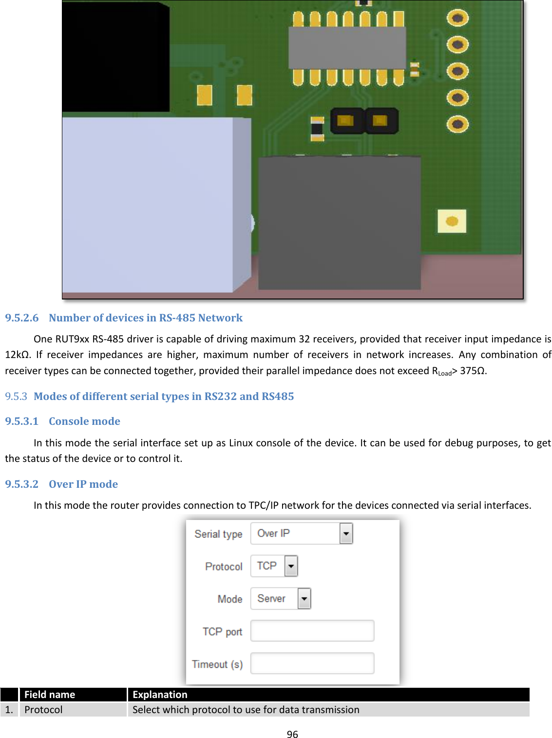  96   9.5.2.6 Number of devices in RS-485 Network One RUT9xx RS-485 driver is capable of driving maximum 32 receivers, provided that receiver input impedance is 12kΩ.  If  receiver  impedances  are  higher,  maximum  number  of  receivers  in  network  increases.  Any  combination  of receiver types can be connected together, provided their parallel impedance does not exceed RLoad&gt; 375Ω.  9.5.3 Modes of different serial types in RS232 and RS485 9.5.3.1 Console mode In this mode the serial interface set up as Linux console of the device. It can be used for debug purposes, to get the status of the device or to control it. 9.5.3.2 Over IP mode In this mode the router provides connection to TPC/IP network for the devices connected via serial interfaces.   Field name Explanation 1. Protocol Select which protocol to use for data transmission 