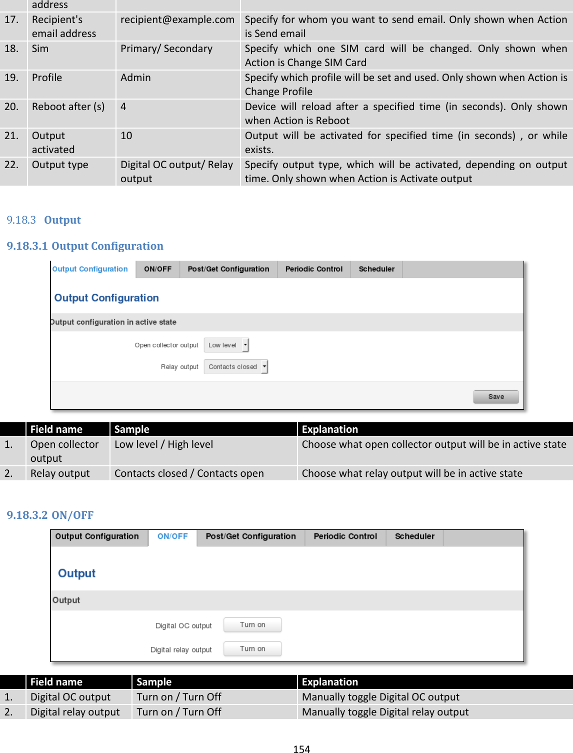  154  address 17. Recipient&apos;s email address recipient@example.com Specify for whom you want to send email. Only shown when Action is Send email 18. Sim Primary/ Secondary Specify  which  one  SIM  card  will  be  changed.  Only  shown  when Action is Change SIM Card 19. Profile Admin Specify which profile will be set and used. Only shown when Action is Change Profile 20. Reboot after (s) 4 Device  will  reload  after  a  specified  time  (in  seconds).  Only  shown when Action is Reboot 21.  Output activated  10 Output  will  be  activated  for  specified  time  (in  seconds)  ,  or  while exists. 22. Output type Digital OC output/ Relay output Specify  output  type,  which  will  be  activated,  depending  on  output time. Only shown when Action is Activate output  9.18.3 Output 9.18.3.1 Output Configuration   Field name Sample Explanation 1. Open collector output Low level / High level Choose what open collector output will be in active state 2. Relay output Contacts closed / Contacts open Choose what relay output will be in active state  9.18.3.2 ON/OFF   Field name Sample Explanation 1. Digital OC output Turn on / Turn Off Manually toggle Digital OC output 2. Digital relay output Turn on / Turn Off Manually toggle Digital relay output 