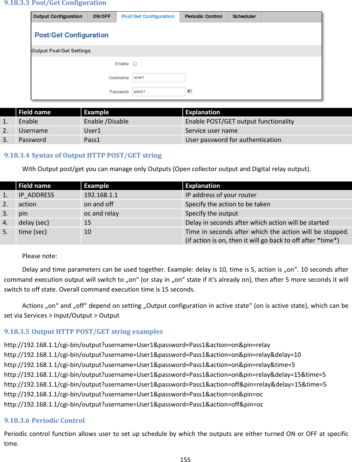  155  9.18.3.3 Post/Get Configuration   Field name Example Explanation 1. Enable Enable /Disable Enable POST/GET output functionality 2. Username User1 Service user name 3. Password Pass1 User password for authentication 9.18.3.4 Syntax of Output HTTP POST/GET string With Output post/get you can manage only Outputs (Open collector output and Digital relay output).  Field name Example Explanation 1. IP_ADDRESS 192.168.1.1 IP address of your router 2. action on and off Specify the action to be taken 3. pin oc and relay Specify the output 4. delay (sec) 15 Delay in seconds after which action will be started 5. time (sec) 10 Time in seconds after which the action will be stopped. (if action is on, then it will go back to off after *time*)   Please note: Delay and time parameters can be used together. Example: delay is 10, time is 5, action is „on“. 10 seconds after command execution output will switch to „on“ (or stay in „on“ state if it‘s already on), then after 5 more seconds it will switch to off state. Overall command execution time is 15 seconds. Actions „on“ and „off“ depend on setting „Output configuration in active state“ (on is active state), which can be set via Services &gt; Input/Output &gt; Output 9.18.3.5 Output HTTP POST/GET string examples http://192.168.1.1/cgi-bin/output?username=User1&amp;password=Pass1&amp;action=on&amp;pin=relay http://192.168.1.1/cgi-bin/output?username=User1&amp;password=Pass1&amp;action=on&amp;pin=relay&amp;delay=10 http://192.168.1.1/cgi-bin/output?username=User1&amp;password=Pass1&amp;action=on&amp;pin=relay&amp;time=5 http://192.168.1.1/cgi-bin/output?username=User1&amp;password=Pass1&amp;action=on&amp;pin=relay&amp;delay=15&amp;time=5 http://192.168.1.1/cgi-bin/output?username=User1&amp;password=Pass1&amp;action=off&amp;pin=relay&amp;delay=15&amp;time=5 http://192.168.1.1/cgi-bin/output?username=User1&amp;password=Pass1&amp;action=on&amp;pin=oc http://192.168.1.1/cgi-bin/output?username=User1&amp;password=Pass1&amp;action=off&amp;pin=oc 9.18.3.6 Periodic Control Periodic control function allows user to set up schedule by which the outputs are either turned ON or OFF at specific time. 