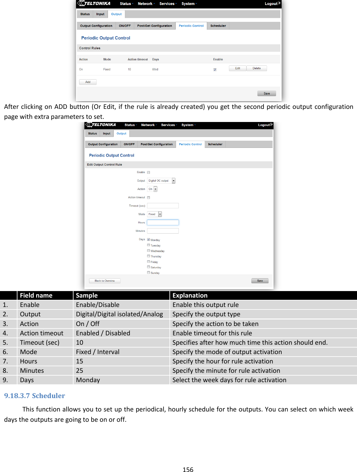  156   After clicking on ADD button (Or Edit, if the rule is already created) you get the second periodic output configuration page with extra parameters to set.   Field name Sample Explanation 1. Enable Enable/Disable Enable this output rule 2. Output Digital/Digital isolated/Analog Specify the output type 3. Action On / Off Specify the action to be taken 4. Action timeout Enabled / Disabled Enable timeout for this rule 5. Timeout (sec) 10 Specifies after how much time this action should end. 6. Mode Fixed / Interval Specify the mode of output activation 7. Hours 15 Specify the hour for rule activation 8. Minutes 25 Specify the minute for rule activation 9. Days Monday Select the week days for rule activation 9.18.3.7 Scheduler This function allows you to set up the periodical, hourly schedule for the outputs. You can select on which week days the outputs are going to be on or off.  