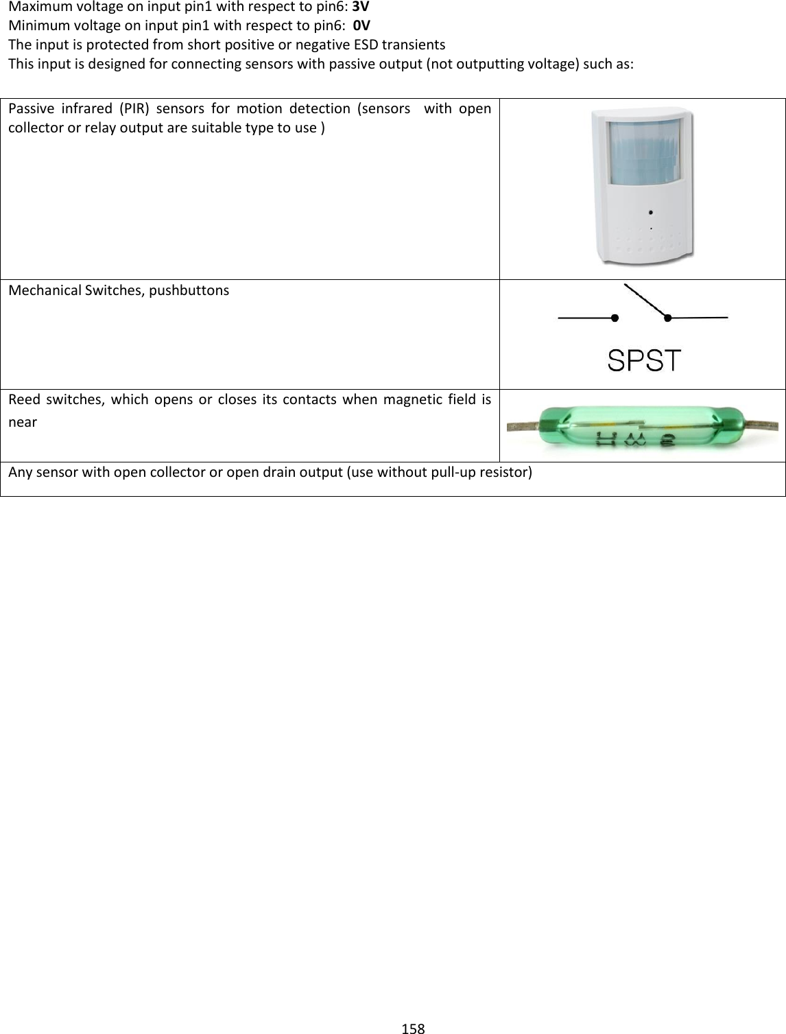  158  Maximum voltage on input pin1 with respect to pin6: 3V  Minimum voltage on input pin1 with respect to pin6:  0V  The input is protected from short positive or negative ESD transients This input is designed for connecting sensors with passive output (not outputting voltage) such as:  Passive  infrared  (PIR)  sensors  for  motion  detection  (sensors    with  open collector or relay output are suitable type to use )  Mechanical Switches, pushbuttons  Reed  switches, which  opens or  closes  its  contacts when  magnetic field  is near  Any sensor with open collector or open drain output (use without pull-up resistor)    