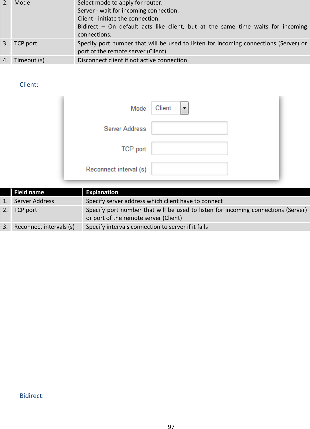  97  2. Mode Select mode to apply for router.  Server - wait for incoming connection. Client - initiate the connection. Bidirect  –  On  default  acts  like  client,  but  at  the  same  time  waits  for  incoming connections. 3. TCP port Specify port number that will be used to listen for incoming connections (Server) or port of the remote server (Client) 4. Timeout (s) Disconnect client if not active connection  Client:   Field name Explanation 1. Server Address Specify server address which client have to connect 2. TCP port Specify port number that will be used to listen for incoming connections (Server) or port of the remote server (Client) 3. Reconnect intervals (s) Specify intervals connection to server if it fails            Bidirect: 