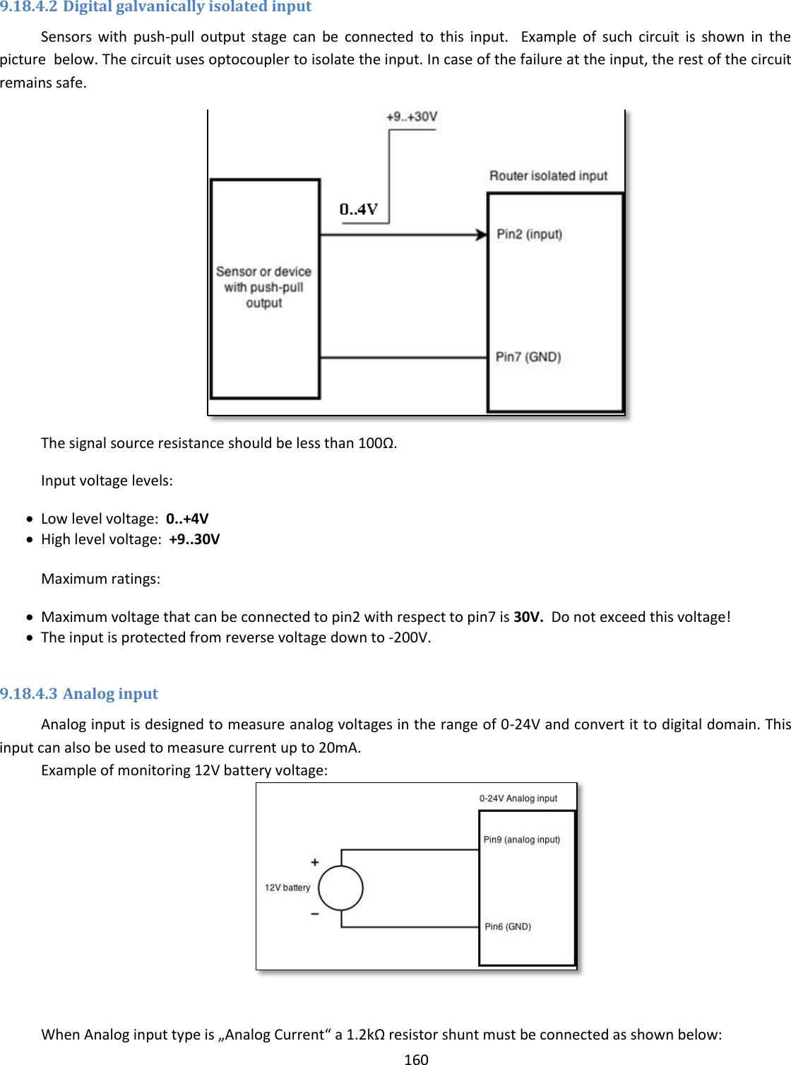  160  9.18.4.2 Digital galvanically isolated input Sensors  with  push-pull  output  stage  can  be  connected  to  this  input.    Example  of  such  circuit  is  shown  in  the picture  below. The circuit uses optocoupler to isolate the input. In case of the failure at the input, the rest of the circuit remains safe.    The signal source resistance should be less than 100Ω. Input voltage levels:  Low level voltage:  0..+4V  High level voltage:  +9..30V  Maximum ratings:  Maximum voltage that can be connected to pin2 with respect to pin7 is 30V.  Do not exceed this voltage!  The input is protected from reverse voltage down to -200V.  9.18.4.3 Analog input Analog input is designed to measure analog voltages in the range of 0-24V and convert it to digital domain. This input can also be used to measure current up to 20mA.  Example of monitoring 12V battery voltage:   When Analog input type is „Analog Current“ a 1.2kΩ resistor shunt must be connected as shown below: 