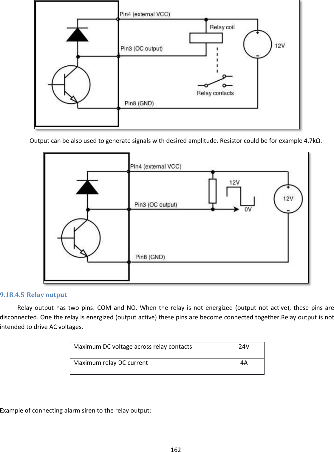  162   Output can be also used to generate signals with desired amplitude. Resistor could be for example 4.7kΩ.  9.18.4.5 Relay output Relay  output  has  two  pins:  COM  and  NO.  When the  relay  is  not  energized (output  not  active),  these  pins  are disconnected. One the relay is energized (output active) these pins are become connected together.Relay output is not intended to drive AC voltages.  Maximum DC voltage across relay contacts 24V Maximum relay DC current 4A   Example of connecting alarm siren to the relay output: 