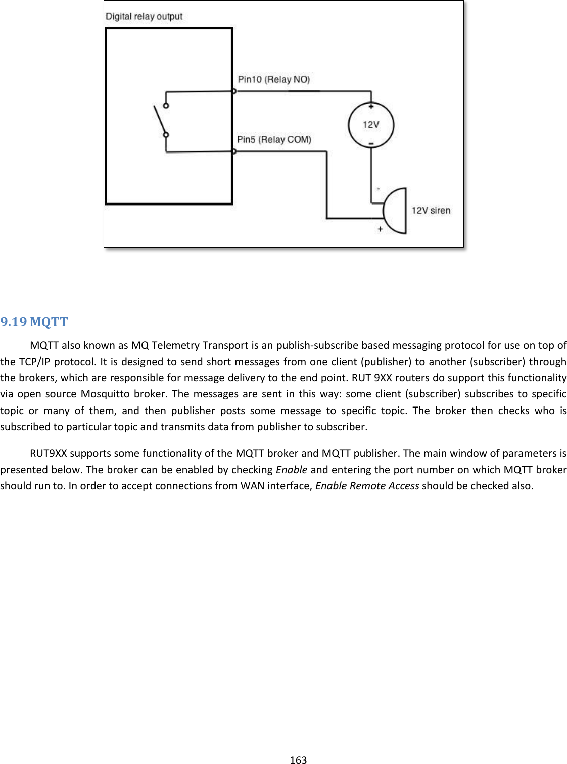  163     9.19 MQTT MQTT also known as MQ Telemetry Transport is an publish-subscribe based messaging protocol for use on top of the TCP/IP protocol. It is designed to send short messages from one client (publisher) to another (subscriber) through the brokers, which are responsible for message delivery to the end point. RUT 9XX routers do support this functionality via open source Mosquitto broker. The  messages are sent  in this way: some  client (subscriber)  subscribes to  specific topic  or  many  of  them,  and  then  publisher  posts  some  message  to  specific  topic.  The  broker  then  checks  who  is subscribed to particular topic and transmits data from publisher to subscriber.  RUT9XX supports some functionality of the MQTT broker and MQTT publisher. The main window of parameters is presented below. The broker can be enabled by checking Enable and entering the port number on which MQTT broker should run to. In order to accept connections from WAN interface, Enable Remote Access should be checked also. 