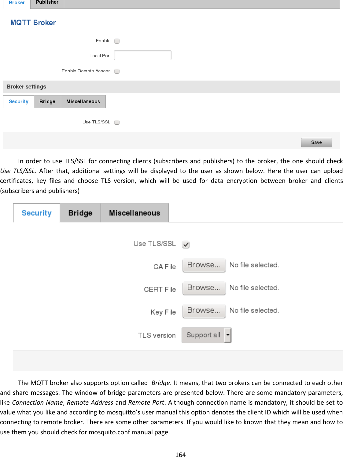  164   In order to use  TLS/SSL for connecting clients (subscribers and publishers) to the  broker, the one should check  Use  TLS/SSL.  After  that,  additional  settings  will  be  displayed  to  the  user  as  shown  below.  Here  the  user  can  upload certificates,  key  files  and  choose  TLS  version,  which  will  be  used  for  data  encryption  between  broker  and  clients (subscribers and publishers)  The MQTT broker also supports option called  Bridge. It means, that two brokers can be connected to each other and share messages. The window of bridge parameters are presented below. There are some mandatory parameters, like Connection Name, Remote Address and Remote Port. Although connection name is mandatory, it should be set to value what you like and according to mosquitto’s user manual this option denotes the client ID which will be used when connecting to remote broker. There are some other parameters. If you would like to known that they mean and how to use them you should check for mosquito.conf manual page. 