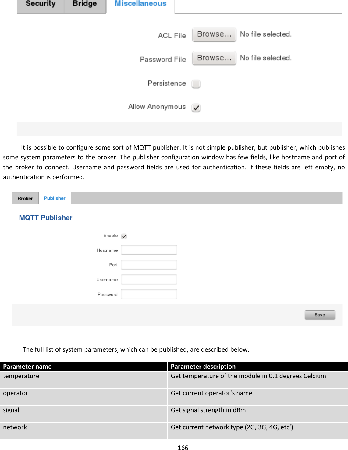  166   It is possible to configure some sort of MQTT publisher. It is not simple publisher, but publisher, which publishes some system parameters to the broker. The publisher configuration window has few fields, like hostname and port of the  broker  to  connect.  Username  and  password fields  are  used  for  authentication.  If  these  fields  are  left  empty,  no authentication is performed.    The full list of system parameters, which can be published, are described below.  Parameter name Parameter description temperature Get temperature of the module in 0.1 degrees Celcium operator Get current operator’s name signal Get signal strength in dBm network Get current network type (2G, 3G, 4G, etc’) 