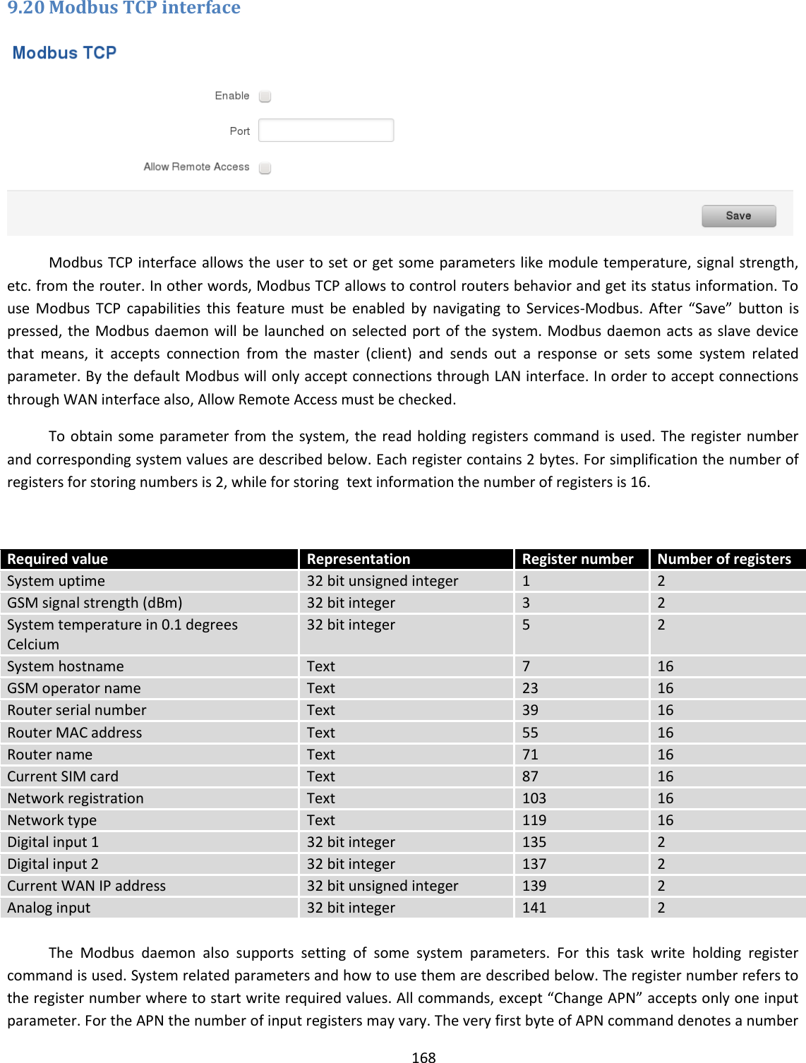  168  9.20 Modbus TCP interface  Modbus TCP interface allows the user to set or get some parameters like module temperature, signal strength, etc. from the router. In other words, Modbus TCP allows to control routers behavior and get its status information. To use  Modbus  TCP  capabilities  this  feature  must  be  enabled  by  navigating  to  Services-Modbus.  After  “Save”  button  is pressed, the Modbus daemon will be launched on selected port of the system. Modbus daemon acts as slave device that  means,  it  accepts  connection  from  the  master  (client)  and  sends  out  a  response  or  sets  some  system  related parameter. By the default Modbus will only accept connections through LAN interface. In order to accept connections through WAN interface also, Allow Remote Access must be checked. To obtain some parameter from the system, the read holding registers command is used. The register number and corresponding system values are described below. Each register contains 2 bytes. For simplification the number of registers for storing numbers is 2, while for storing  text information the number of registers is 16.   Required value Representation Register number Number of registers System uptime 32 bit unsigned integer 1 2 GSM signal strength (dBm) 32 bit integer 3 2 System temperature in 0.1 degrees Celcium 32 bit integer 5 2 System hostname Text 7 16 GSM operator name Text 23 16 Router serial number Text 39 16 Router MAC address Text 55 16 Router name Text 71 16 Current SIM card Text 87 16 Network registration Text 103 16 Network type Text 119 16 Digital input 1 32 bit integer 135 2 Digital input 2 32 bit integer 137 2 Current WAN IP address 32 bit unsigned integer 139 2 Analog input  32 bit integer 141 2  The  Modbus  daemon  also  supports  setting  of  some  system  parameters.  For  this  task  write  holding  register command is used. System related parameters and how to use them are described below. The register number refers to the register number where to start write required values. All commands, except “Change APN” accepts only one input parameter. For the APN the number of input registers may vary. The very first byte of APN command denotes a number 