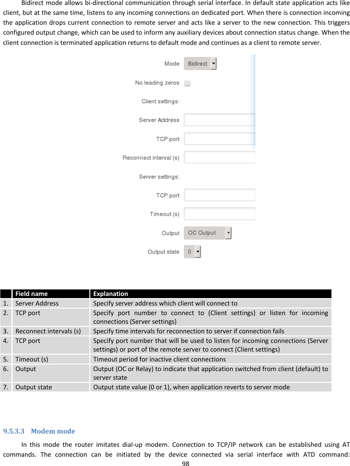  98  Bidirect mode allows bi-directional communication through serial interface. In default state application acts like client, but at the same time, listens to any incoming connections on dedicated port. When there is connection incoming the application drops current connection to remote server and acts like a server to the new connection. This triggers configured output change, which can be used to inform any auxiliary devices about connection status change. When the client connection is terminated application returns to default mode and continues as a client to remote server.    Field name Explanation 1. Server Address Specify server address which client will connect to 2. TCP port Specify  port  number  to  connect  to  (Client  settings)  or  listen  for  incoming connections (Server settings) 3. Reconnect intervals (s) Specify time intervals for reconnection to server if connection fails 4. TCP port Specify port number that will be used to listen for incoming connections (Server settings) or port of the remote server to connect (Client settings) 5. Timeout (s) Timeout period for inactive client connections 6. Output Output (OC or Relay) to indicate that application switched from client (default) to server state 7. Output state Output state value (0 or 1), when application reverts to server mode   9.5.3.3 Modem mode In  this  mode  the  router  imitates  dial-up  modem.  Connection  to  TCP/IP  network  can  be  established  using  AT commands.  The  connection  can  be  initiated  by  the  device  connected  via  serial  interface  with  ATD  command: 