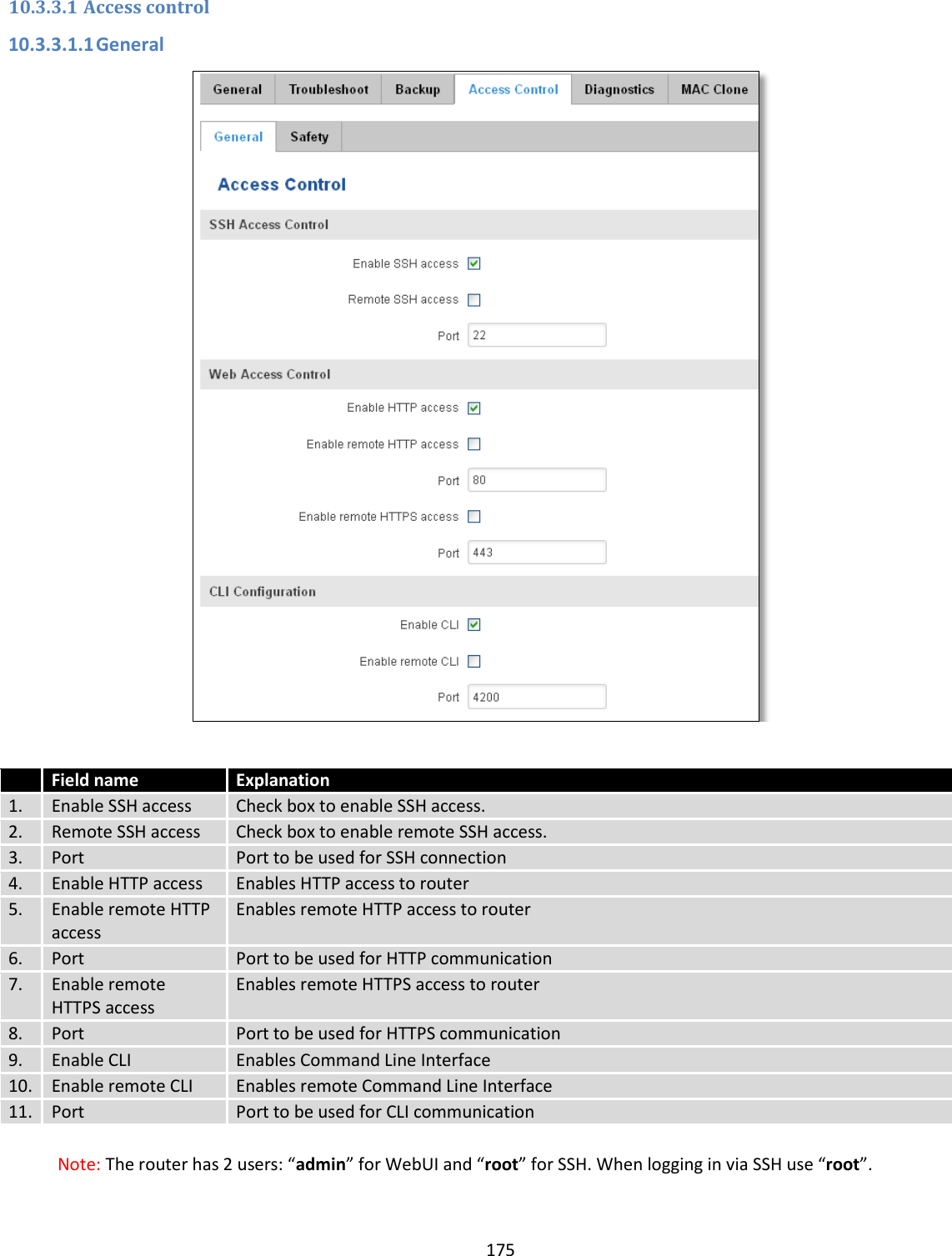  175  10.3.3.1 Access control 10.3.3.1.1 General    Field name Explanation 1. Enable SSH access Check box to enable SSH access. 2. Remote SSH access Check box to enable remote SSH access. 3. Port Port to be used for SSH connection 4. Enable HTTP access Enables HTTP access to router 5. Enable remote HTTP access Enables remote HTTP access to router 6. Port Port to be used for HTTP communication 7. Enable remote HTTPS access Enables remote HTTPS access to router 8. Port Port to be used for HTTPS communication 9. Enable CLI Enables Command Line Interface 10. Enable remote CLI Enables remote Command Line Interface 11. Port Port to be used for CLI communication  Note: The router has 2 users: “admin” for WebUI and “root” for SSH. When logging in via SSH use “root”. 