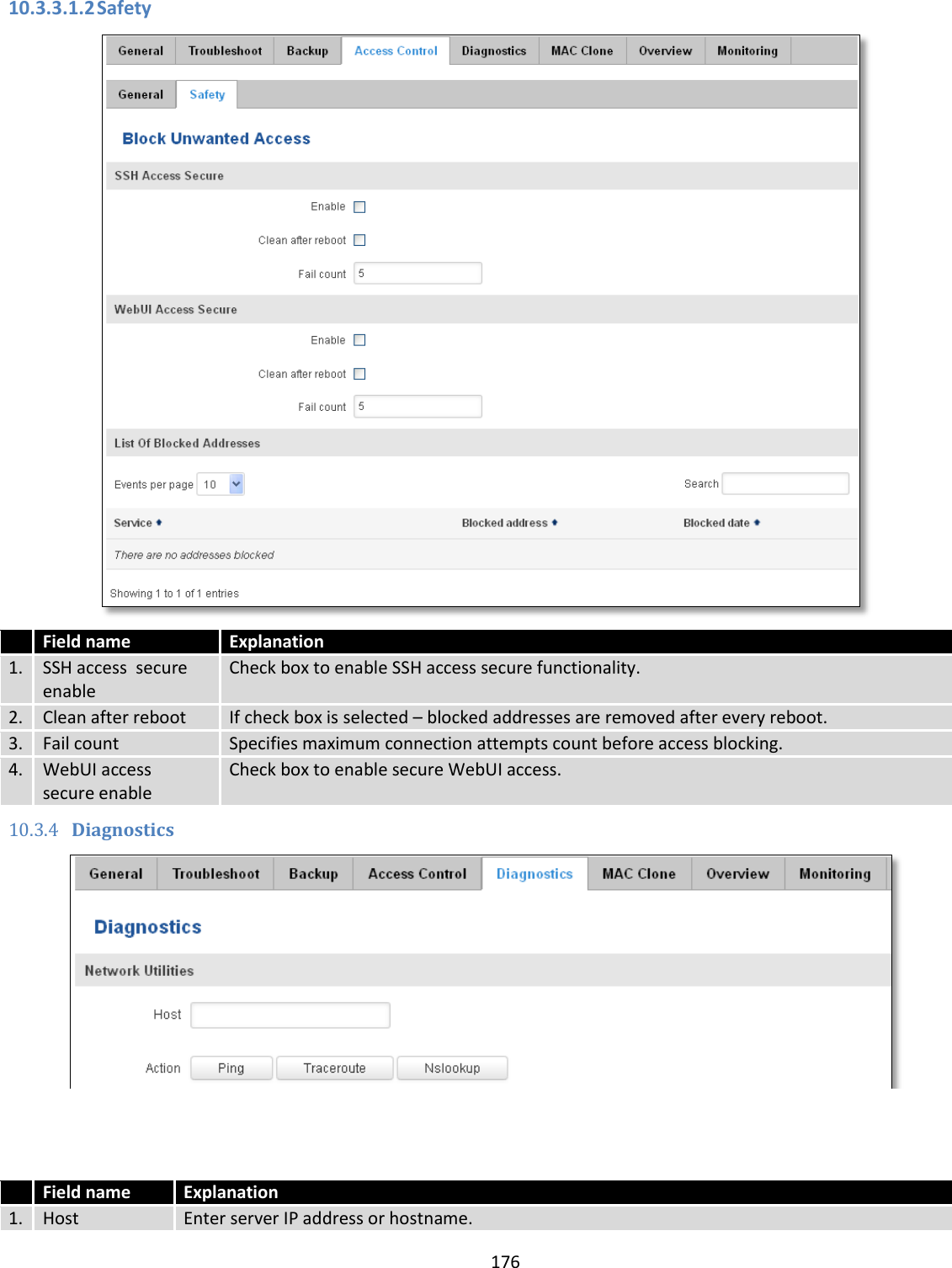  176  10.3.3.1.2 Safety   Field name Explanation 1. SSH access  secure enable Check box to enable SSH access secure functionality. 2. Clean after reboot If check box is selected – blocked addresses are removed after every reboot. 3. Fail count Specifies maximum connection attempts count before access blocking. 4. WebUI access  secure enable Check box to enable secure WebUI access. 10.3.4 Diagnostics     Field name Explanation 1. Host Enter server IP address or hostname. 