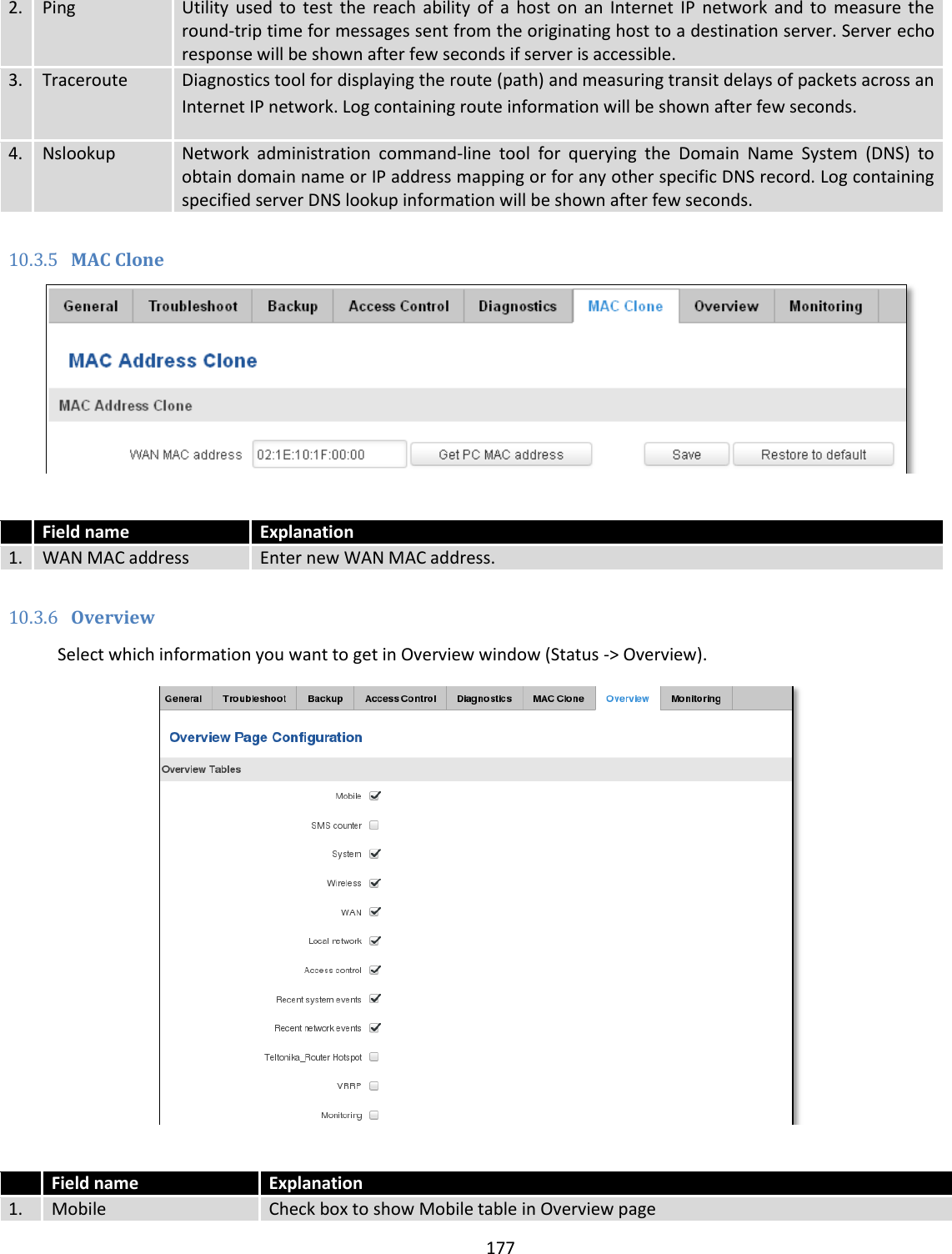  177  2. Ping Utility  used  to  test  the  reach  ability  of  a  host  on  an  Internet  IP  network  and to  measure  the round-trip time for messages sent from the originating host to a destination server. Server echo response will be shown after few seconds if server is accessible. 3. Traceroute Diagnostics tool for displaying the route (path) and measuring transit delays of packets across an Internet IP network. Log containing route information will be shown after few seconds.  4. Nslookup Network  administration  command-line  tool  for  querying  the  Domain  Name  System  (DNS)  to obtain domain name or IP address mapping or for any other specific DNS record. Log containing specified server DNS lookup information will be shown after few seconds.  10.3.5 MAC Clone    Field name Explanation 1. WAN MAC address Enter new WAN MAC address.  10.3.6 Overview Select which information you want to get in Overview window (Status -&gt; Overview).    Field name Explanation 1. Mobile Check box to show Mobile table in Overview page 