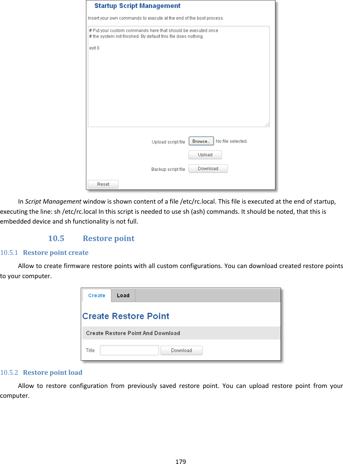  179   In Script Management window is shown content of a file /etc/rc.local. This file is executed at the end of startup, executing the line: sh /etc/rc.local In this script is needed to use sh (ash) commands. It should be noted, that this is embedded device and sh functionality is not full. 10.5 Restore point 10.5.1 Restore point create Allow to create firmware restore points with all custom configurations. You can download created restore points to your computer.  10.5.2 Restore point load Allow  to  restore  configuration  from  previously  saved  restore  point.  You  can  upload  restore  point  from  your computer. 