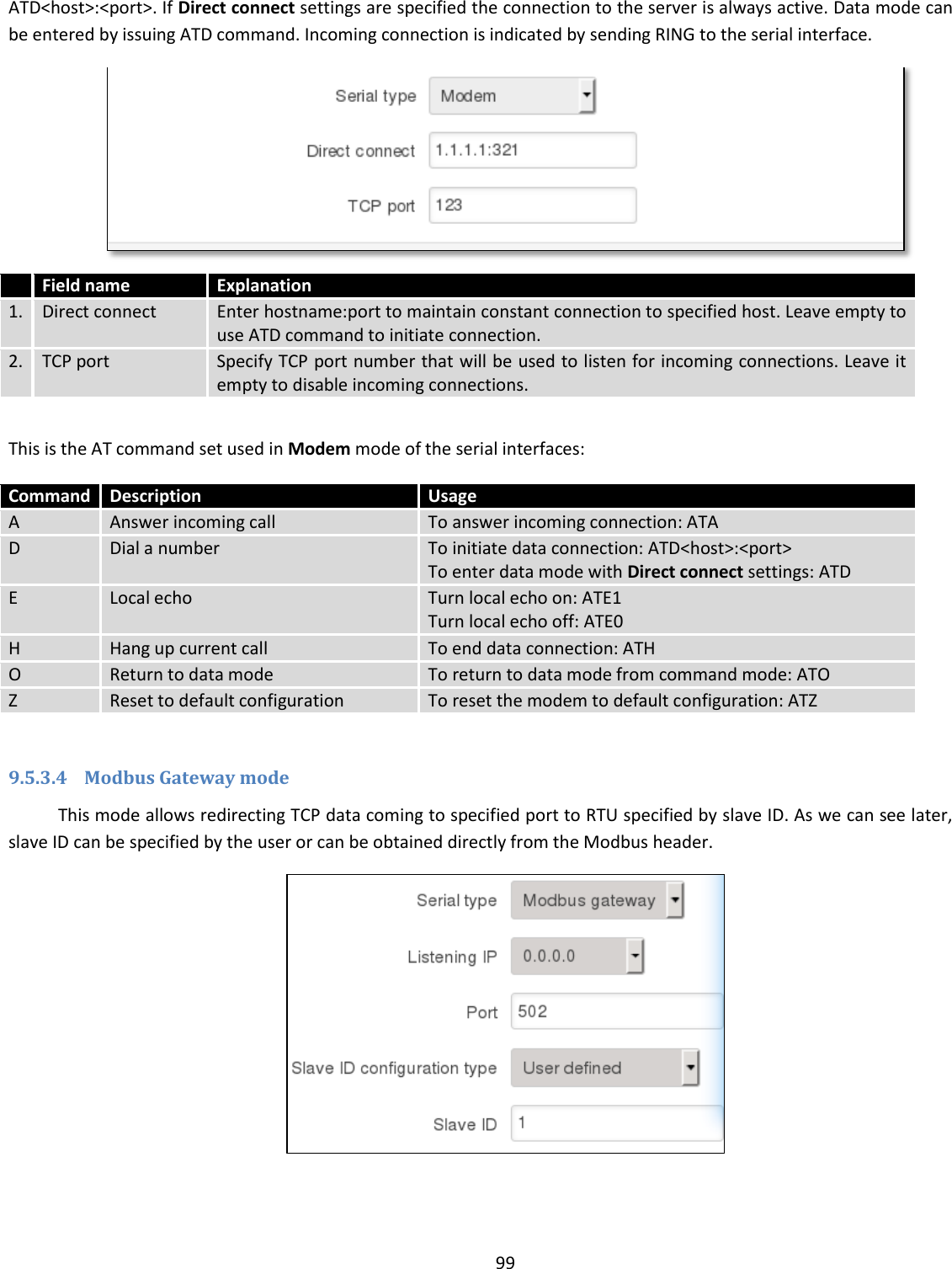  99  ATD&lt;host&gt;:&lt;port&gt;. If Direct connect settings are specified the connection to the server is always active. Data mode can be entered by issuing ATD command. Incoming connection is indicated by sending RING to the serial interface.   Field name Explanation 1. Direct connect Enter hostname:port to maintain constant connection to specified host. Leave empty to use ATD command to initiate connection. 2. TCP port Specify TCP port number that will be used to listen for incoming connections. Leave it empty to disable incoming connections.  This is the AT command set used in Modem mode of the serial interfaces: Command Description Usage A Answer incoming call To answer incoming connection: ATA D Dial a number To initiate data connection: ATD&lt;host&gt;:&lt;port&gt; To enter data mode with Direct connect settings: ATD E Local echo Turn local echo on: ATE1 Turn local echo off: ATE0 H Hang up current call To end data connection: ATH O Return to data mode To return to data mode from command mode: ATO Z Reset to default configuration To reset the modem to default configuration: ATZ  9.5.3.4 Modbus Gateway mode This mode allows redirecting TCP data coming to specified port to RTU specified by slave ID. As we can see later, slave ID can be specified by the user or can be obtained directly from the Modbus header.  