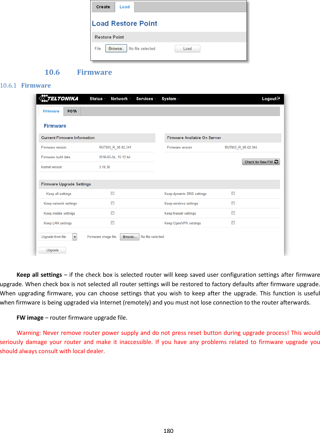  180   10.6 Firmware 10.6.1 Firmware   Keep all settings – if the check box is selected router will keep saved user configuration settings after firmware upgrade. When check box is not selected all router settings will be restored to factory defaults after firmware upgrade. When  upgrading  firmware,  you  can  choose  settings  that  you  wish  to  keep  after the  upgrade.  This  function  is  useful when firmware is being upgraded via Internet (remotely) and you must not lose connection to the router afterwards. FW image – router firmware upgrade file. Warning: Never remove router power supply and do not press reset button during upgrade process! This would seriously  damage  your  router  and  make  it  inaccessible.  If  you  have  any  problems  related  to  firmware  upgrade  you should always consult with local dealer.  