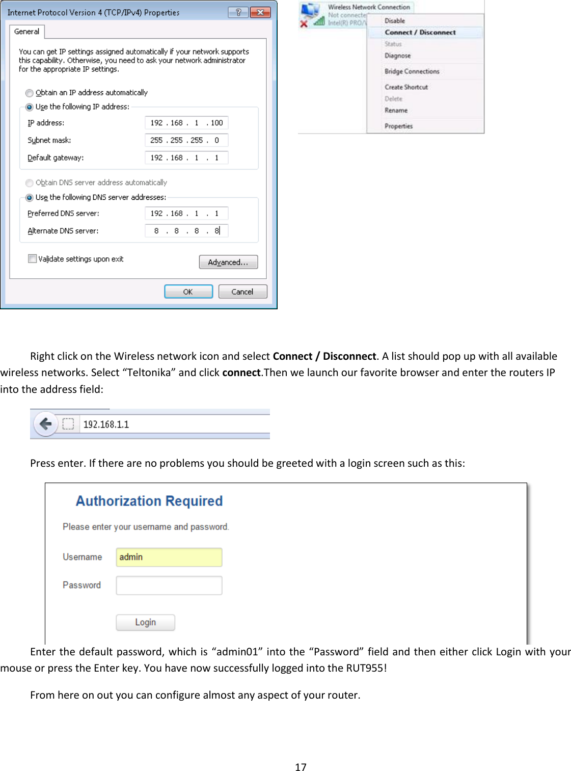  17     Right click on the Wireless network icon and select Connect / Disconnect. A list should pop up with all available wireless networks. Select “Teltonika” and click connect.Then we launch our favorite browser and enter the routers IP into the address field:  Press enter. If there are no problems you should be greeted with a login screen such as this:  Enter the default password, which is “admin01” into the “Password” field and then either click Login with your mouse or press the Enter key. You have now successfully logged into the RUT955! From here on out you can configure almost any aspect of your router.