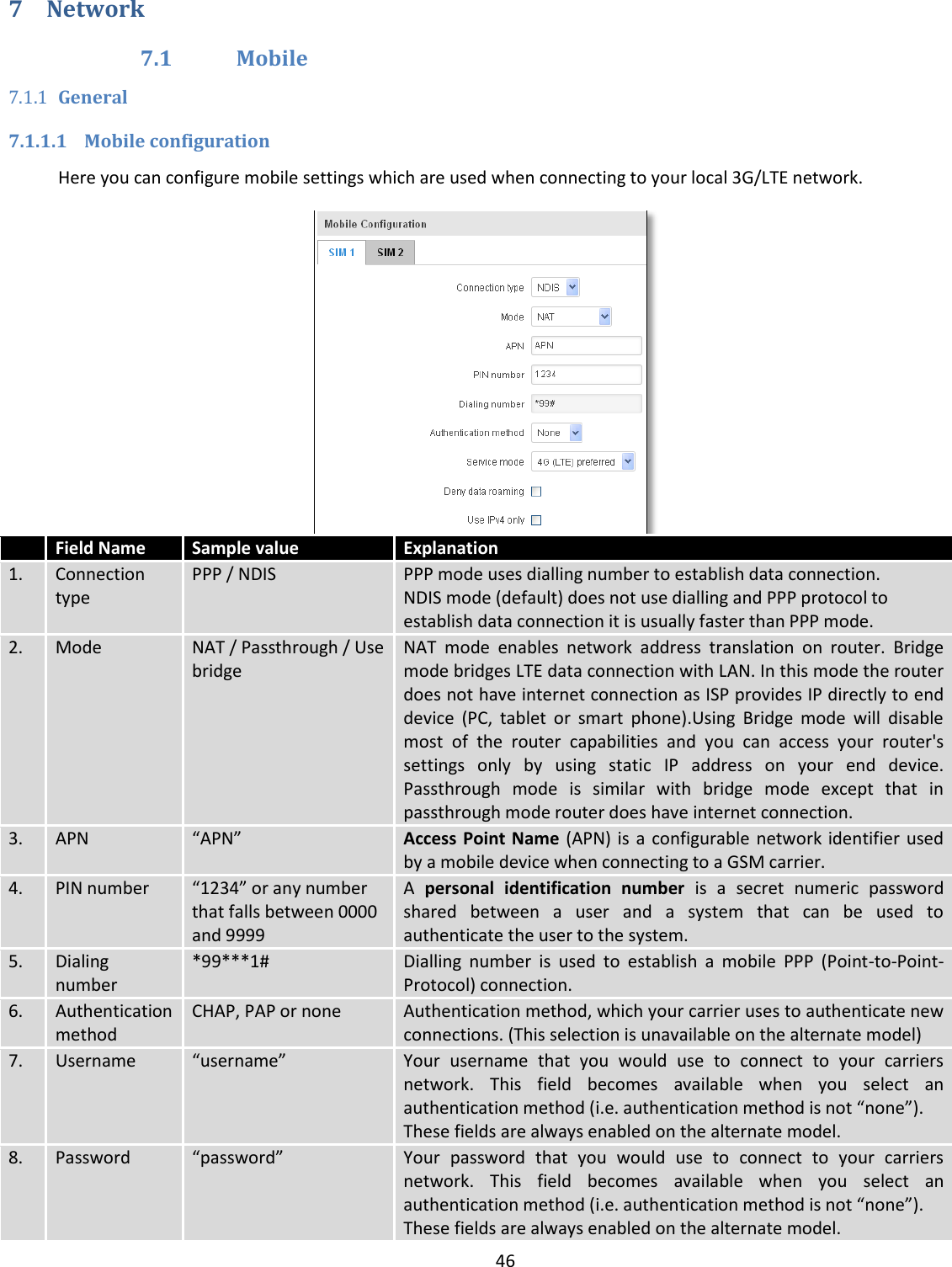  46  7 Network 7.1 Mobile 7.1.1 General 7.1.1.1 Mobile configuration Here you can configure mobile settings which are used when connecting to your local 3G/LTE network.   Field Name Sample value Explanation 1. Connection type PPP / NDIS  PPP mode uses dialling number to establish data connection. NDIS mode (default) does not use dialling and PPP protocol to establish data connection it is usually faster than PPP mode. 2. Mode NAT / Passthrough / Use bridge NAT  mode  enables  network  address  translation  on  router.  Bridge mode bridges LTE data connection with LAN. In this mode the router does not have internet connection as ISP provides IP directly to end device  (PC,  tablet  or  smart  phone).Using  Bridge  mode  will  disable most  of  the  router  capabilities  and  you  can  access  your  router&apos;s settings  only  by  using  static  IP  address  on  your  end  device. Passthrough  mode  is  similar  with  bridge  mode  except  that  in passthrough mode router does have internet connection. 3. APN “APN”  Access Point Name (APN) is  a  configurable network identifier used by a mobile device when connecting to a GSM carrier. 4. PIN number “1234” or any number that falls between 0000 and 9999 A  personal  identification  number  is  a  secret  numeric  password shared  between  a  user  and  a  system  that  can  be  used  to authenticate the user to the system. 5. Dialing number *99***1# Dialling  number  is  used  to  establish  a  mobile  PPP  (Point-to-Point-Protocol) connection. 6. Authentication method CHAP, PAP or none Authentication method, which your carrier uses to authenticate new connections. (This selection is unavailable on the alternate model) 7. Username “username” Your  username  that  you  would  use  to  connect  to  your  carriers network.  This  field  becomes  available  when  you  select  an authentication method (i.e. authentication method is not “none”). These fields are always enabled on the alternate model. 8. Password “password” Your  password  that  you  would  use  to  connect  to  your  carriers network.  This  field  becomes  available  when  you  select  an authentication method (i.e. authentication method is not “none”). These fields are always enabled on the alternate model. 