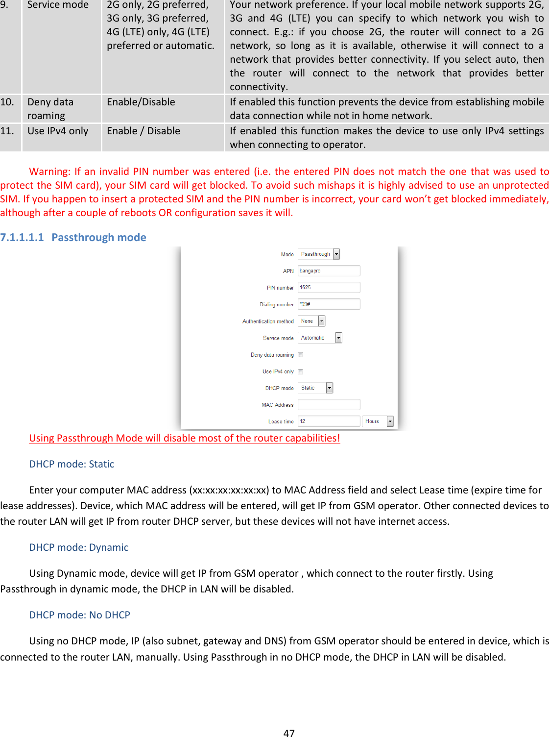  47  9. Service mode 2G only, 2G preferred, 3G only, 3G preferred, 4G (LTE) only, 4G (LTE) preferred or automatic. Your network preference. If your local mobile network supports 2G, 3G  and  4G  (LTE)  you  can  specify  to  which  network  you  wish  to connect.  E.g.:  if  you  choose  2G,  the  router  will  connect  to  a  2G network,  so  long  as  it  is  available,  otherwise  it  will  connect  to  a network  that  provides  better  connectivity.  If  you  select  auto,  then the  router  will  connect  to  the  network  that  provides  better connectivity. 10. Deny data roaming Enable/Disable If enabled this function prevents the device from establishing mobile data connection while not in home network. 11. Use IPv4 only Enable / Disable If  enabled  this function makes  the  device to  use only IPv4  settings when connecting to operator.     Warning: If an invalid PIN number was entered (i.e. the  entered PIN does not match the one  that was used to protect the SIM card), your SIM card will get blocked. To avoid such mishaps it is highly advised to use an unprotected SIM. If you happen to insert a protected SIM and the PIN number is incorrect, your card won’t get blocked immediately, although after a couple of reboots OR configuration saves it will. 7.1.1.1.1 Passthrough mode  Using Passthrough Mode will disable most of the router capabilities! DHCP mode: Static Enter your computer MAC address (xx:xx:xx:xx:xx:xx) to MAC Address field and select Lease time (expire time for lease addresses). Device, which MAC address will be entered, will get IP from GSM operator. Other connected devices to the router LAN will get IP from router DHCP server, but these devices will not have internet access. DHCP mode: Dynamic Using Dynamic mode, device will get IP from GSM operator , which connect to the router firstly. Using Passthrough in dynamic mode, the DHCP in LAN will be disabled. DHCP mode: No DHCP Using no DHCP mode, IP (also subnet, gateway and DNS) from GSM operator should be entered in device, which is connected to the router LAN, manually. Using Passthrough in no DHCP mode, the DHCP in LAN will be disabled. 