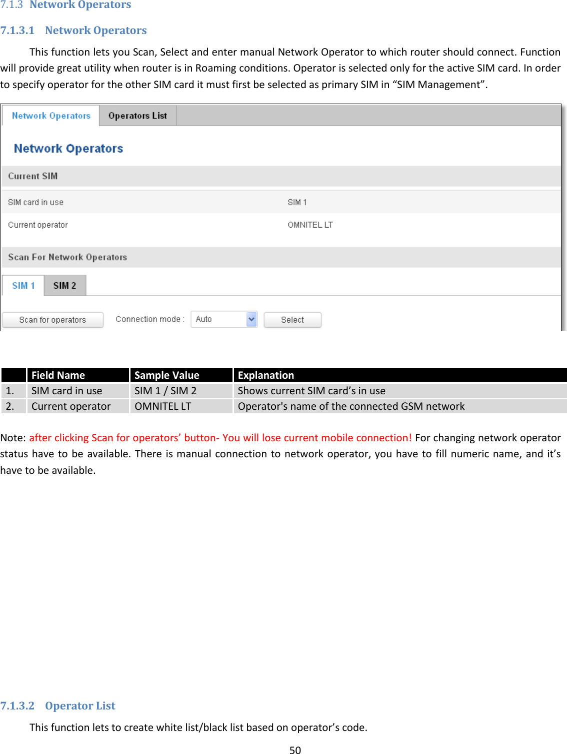  50  7.1.3 Network Operators 7.1.3.1 Network Operators This function lets you Scan, Select and enter manual Network Operator to which router should connect. Function will provide great utility when router is in Roaming conditions. Operator is selected only for the active SIM card. In order to specify operator for the other SIM card it must first be selected as primary SIM in “SIM Management”.    Note: after clicking Scan for operators’ button- You will lose current mobile connection! For changing network operator status have to be  available. There  is manual connection to network operator, you have to  fill numeric name, and it’s have to be available.              7.1.3.2 Operator List This function lets to create white list/black list based on operator’s code.  Field Name Sample Value Explanation 1. SIM card in use SIM 1 / SIM 2 Shows current SIM card’s in use  2. Current operator OMNITEL LT Operator&apos;s name of the connected GSM network 