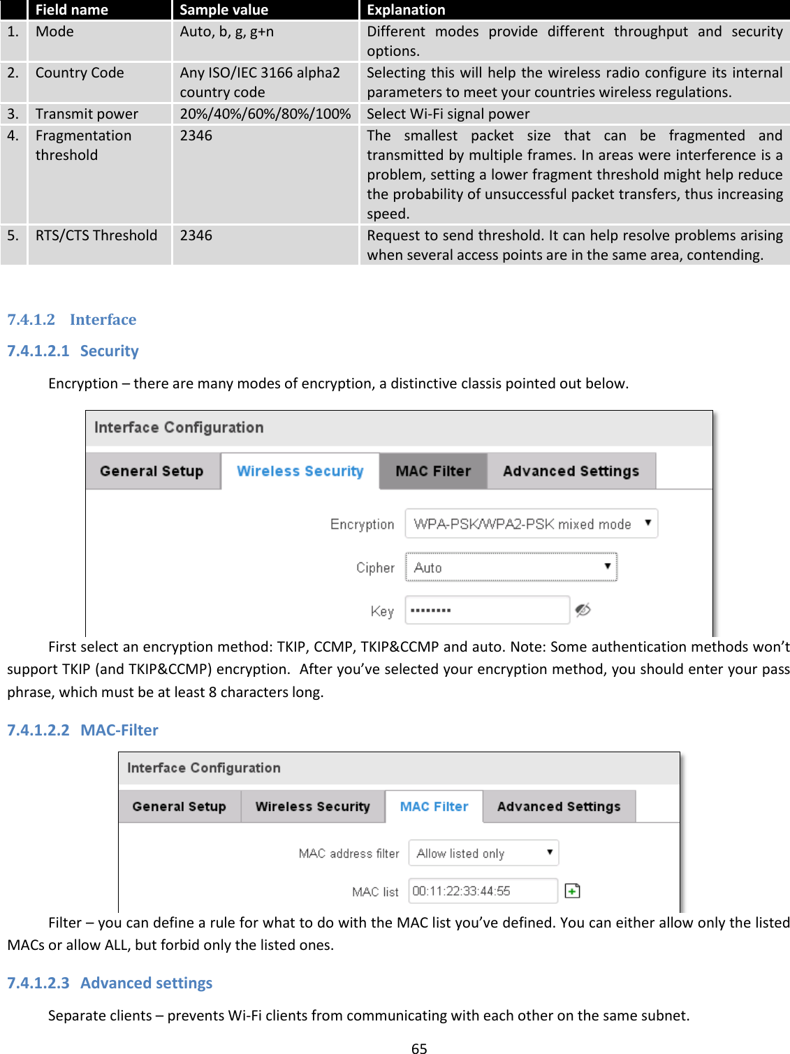  65   Field name Sample value Explanation 1. Mode Auto, b, g, g+n Different  modes  provide  different  throughput  and  security options. 2. Country Code Any ISO/IEC 3166 alpha2 country code Selecting this will help the wireless radio configure its internal parameters to meet your countries wireless regulations. 3. Transmit power 20%/40%/60%/80%/100% Select Wi-Fi signal power 4. Fragmentation threshold 2346 The  smallest  packet  size  that  can  be  fragmented  and transmitted by multiple frames. In areas were interference is a problem, setting a lower fragment threshold might help reduce the probability of unsuccessful packet transfers, thus increasing speed. 5. RTS/CTS Threshold 2346 Request to send threshold. It can help resolve problems arising when several access points are in the same area, contending.  7.4.1.2 Interface 7.4.1.2.1 Security Encryption – there are many modes of encryption, a distinctive classis pointed out below.  First select an encryption method: TKIP, CCMP, TKIP&amp;CCMP and auto. Note: Some authentication methods won’t support TKIP (and TKIP&amp;CCMP) encryption.  After you’ve selected your encryption method, you should enter your pass phrase, which must be at least 8 characters long.  7.4.1.2.2 MAC-Filter  Filter – you can define a rule for what to do with the MAC list you’ve defined. You can either allow only the listed MACs or allow ALL, but forbid only the listed ones. 7.4.1.2.3 Advanced settings Separate clients – prevents Wi-Fi clients from communicating with each other on the same subnet. 