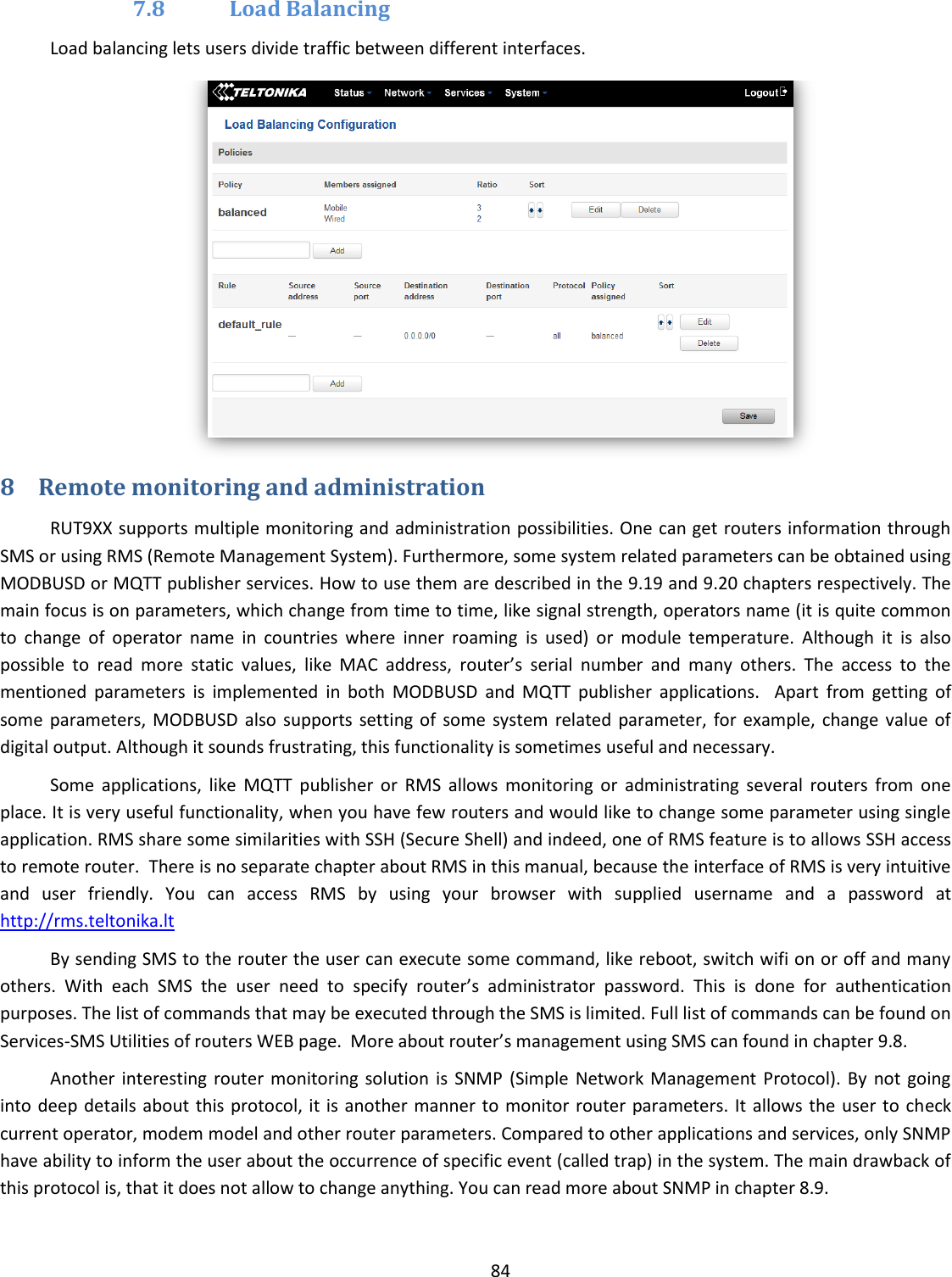  84  7.8 Load Balancing Load balancing lets users divide traffic between different interfaces.  8 Remote monitoring and administration RUT9XX supports multiple monitoring and administration possibilities. One can get routers information through SMS or using RMS (Remote Management System). Furthermore, some system related parameters can be obtained using MODBUSD or MQTT publisher services. How to use them are described in the 9.19 and 9.20 chapters respectively. The main focus is on parameters, which change from time to time, like signal strength, operators name (it is quite common to  change  of  operator  name  in  countries  where  inner  roaming  is  used)  or  module  temperature.  Although  it  is  also possible  to  read  more  static  values,  like  MAC  address,  router’s  serial  number  and  many  others.  The  access  to  the mentioned  parameters  is  implemented  in  both  MODBUSD  and  MQTT  publisher  applications.    Apart  from  getting  of some  parameters, MODBUSD  also  supports  setting of  some system related  parameter,  for example, change value  of digital output. Although it sounds frustrating, this functionality is sometimes useful and necessary. Some  applications,  like  MQTT  publisher  or  RMS  allows  monitoring  or  administrating  several  routers  from  one place. It is very useful functionality, when you have few routers and would like to change some parameter using single application. RMS share some similarities with SSH (Secure Shell) and indeed, one of RMS feature is to allows SSH access to remote router.  There is no separate chapter about RMS in this manual, because the interface of RMS is very intuitive and  user  friendly.  You  can  access  RMS  by  using  your  browser  with  supplied  username  and  a  password  at http://rms.teltonika.lt By sending SMS to the router the user can execute some command, like reboot, switch wifi on or off and many others.  With  each  SMS  the  user  need  to  specify  router’s  administrator  password.  This  is  done  for  authentication purposes. The list of commands that may be executed through the SMS is limited. Full list of commands can be found on Services-SMS Utilities of routers WEB page.  More about router’s management using SMS can found in chapter 9.8. Another  interesting router  monitoring  solution  is  SNMP  (Simple  Network Management  Protocol). By  not  going into deep details  about this protocol, it is another manner to monitor router parameters. It  allows the user to check current operator, modem model and other router parameters. Compared to other applications and services, only SNMP have ability to inform the user about the occurrence of specific event (called trap) in the system. The main drawback of this protocol is, that it does not allow to change anything. You can read more about SNMP in chapter 8.9. 