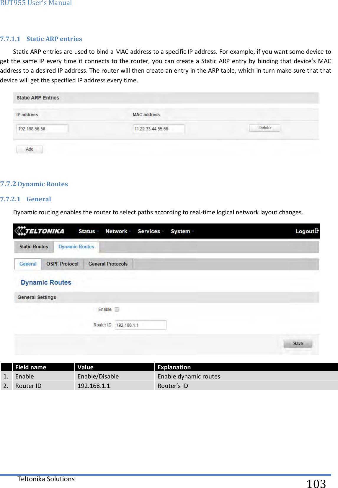 RUT955 User‘s Manual   Teltonika Solutions  103 7.7.1.1 Static ARP entries Static ARP entries are used to bind a MAC address to a specific IP address. For example, if you want some device to get the same IP every time it connects to the router, you can create a Static ARP entry by binding that device’s MAC address to a desired IP address. The router will then create an entry in the ARP table, which in turn make sure that that device will get the specified IP address every time.     7.7.2 Dynamic Routes  7.7.2.1 General Dynamic routing enables the router to select paths according to real-time logical network layout changes.       Field name Value Explanation 1. Enable Enable/Disable Enable dynamic routes 2. Router ID 192.168.1.1 Router’s ID 