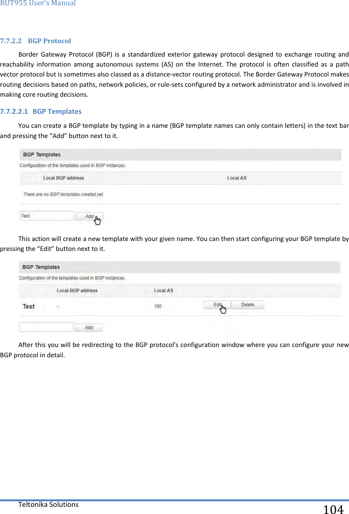 RUT955 User‘s Manual   Teltonika Solutions  104 7.7.2.2 BGP Protocol Border  Gateway Protocol  (BGP)  is  a  standardized  exterior  gateway  protocol  designed  to  exchange routing  and reachability  information  among  autonomous  systems  (AS)  on  the  Internet.  The  protocol  is  often  classified  as  a  path vector protocol but is sometimes also classed as a distance-vector routing protocol. The Border Gateway Protocol makes routing decisions based on paths, network policies, or rule-sets configured by a network administrator and is involved in making core routing decisions. 7.7.2.2.1 BGP Templates You can create a BGP template by typing in a name (BGP template names can only contain letters) in the text bar and pressing the “Add” button next to it.  This action will create a new template with your given name. You can then start configuring your BGP template by pressing the “Edit” button next to it.  After this you will be redirecting to the BGP protocol&apos;s configuration window where you can configure your new BGP protocol in detail.    