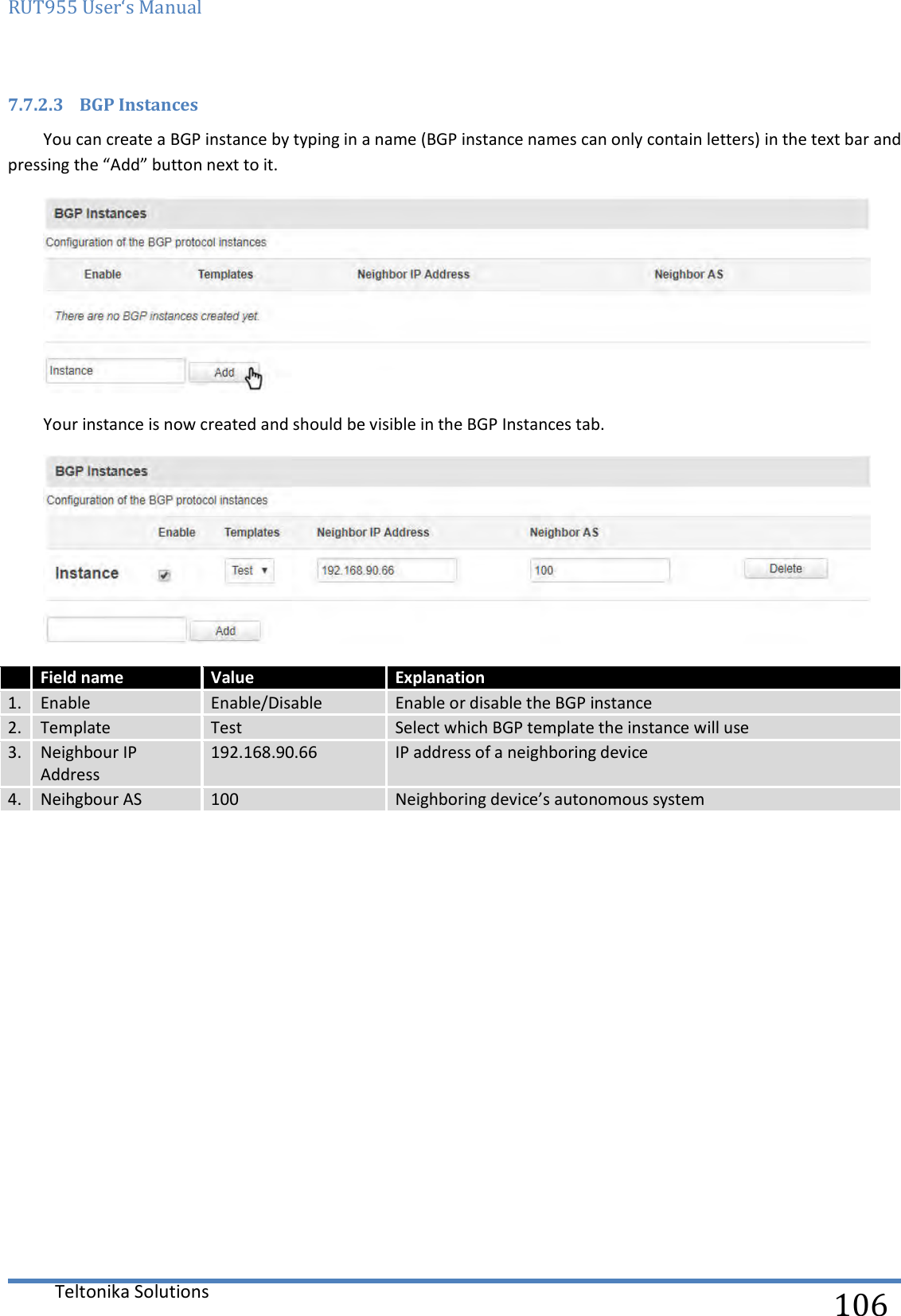 RUT955 User‘s Manual   Teltonika Solutions  106 7.7.2.3 BGP Instances You can create a BGP instance by typing in a name (BGP instance names can only contain letters) in the text bar and pressing the “Add” button next to it.  Your instance is now created and should be visible in the BGP Instances tab.   Field name Value Explanation 1. Enable Enable/Disable Enable or disable the BGP instance 2. Template Test Select which BGP template the instance will use 3. Neighbour IP Address 192.168.90.66 IP address of a neighboring device  4. Neihgbour AS 100 Neighboring device’s autonomous system     