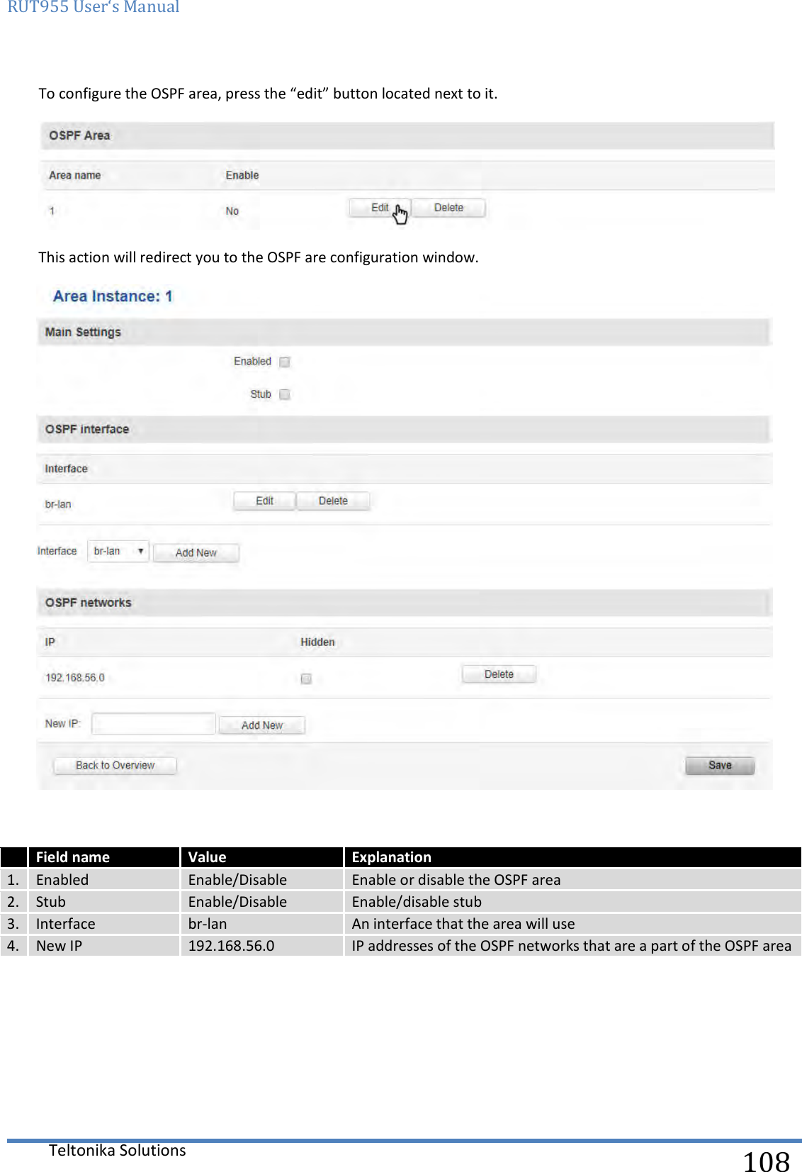 RUT955 User‘s Manual   Teltonika Solutions  108 To configure the OSPF area, press the “edit” button located next to it.  This action will redirect you to the OSPF are configuration window.    Field name Value Explanation 1. Enabled Enable/Disable Enable or disable the OSPF area 2. Stub Enable/Disable Enable/disable stub  3. Interface br-lan An interface that the area will use 4. New IP 192.168.56.0 IP addresses of the OSPF networks that are a part of the OSPF area    