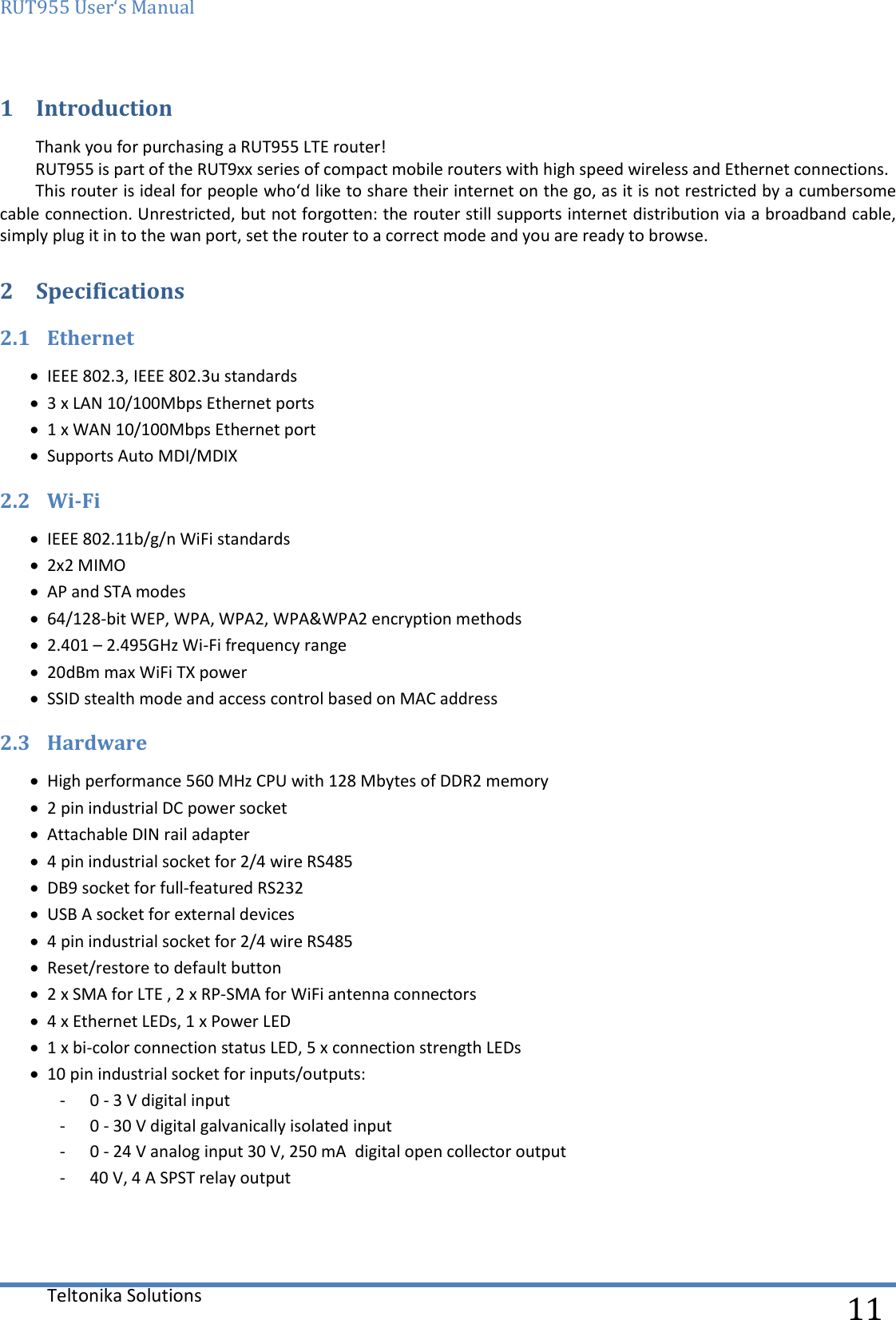 RUT955 User‘s Manual   Teltonika Solutions  11 1 Introduction Thank you for purchasing a RUT955 LTE router! RUT955 is part of the RUT9xx series of compact mobile routers with high speed wireless and Ethernet connections. This router is ideal for people who‘d like to share their internet on the go, as it is not restricted by a cumbersome cable connection. Unrestricted, but not forgotten: the router still supports internet distribution via a broadband cable, simply plug it in to the wan port, set the router to a correct mode and you are ready to browse. 2 Specifications 2.1 Ethernet  IEEE 802.3, IEEE 802.3u standards  3 x LAN 10/100Mbps Ethernet ports  1 x WAN 10/100Mbps Ethernet port  Supports Auto MDI/MDIX 2.2 Wi-Fi  IEEE 802.11b/g/n WiFi standards  2x2 MIMO  AP and STA modes  64/128-bit WEP, WPA, WPA2, WPA&amp;WPA2 encryption methods  2.401 – 2.495GHz Wi-Fi frequency range  20dBm max WiFi TX power  SSID stealth mode and access control based on MAC address 2.3 Hardware  High performance 560 MHz CPU with 128 Mbytes of DDR2 memory  2 pin industrial DC power socket  Attachable DIN rail adapter  4 pin industrial socket for 2/4 wire RS485  DB9 socket for full-featured RS232  USB A socket for external devices  4 pin industrial socket for 2/4 wire RS485  Reset/restore to default button  2 x SMA for LTE , 2 x RP-SMA for WiFi antenna connectors  4 x Ethernet LEDs, 1 x Power LED  1 x bi-color connection status LED, 5 x connection strength LEDs  10 pin industrial socket for inputs/outputs: - 0 - 3 V digital input - 0 - 30 V digital galvanically isolated input - 0 - 24 V analog input 30 V, 250 mA  digital open collector output - 40 V, 4 A SPST relay output  