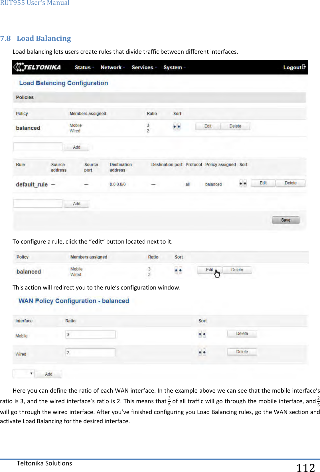 RUT955 User‘s Manual   Teltonika Solutions  112 7.8 Load Balancing Load balancing lets users create rules that divide traffic between different interfaces.  To configure a rule, click the “edit” button located next to it.  This action will redirect you to the rule’s configuration window.  Here you can define the ratio of each WAN interface. In the example above we can see that the mobile interface’s ratio is 3, and the wired interface’s ratio is 2. This means that  of all traffic will go through the mobile interface, and  will go through the wired interface. After you’ve finished configuring you Load Balancing rules, go the WAN section and activate Load Balancing for the desired interface.    