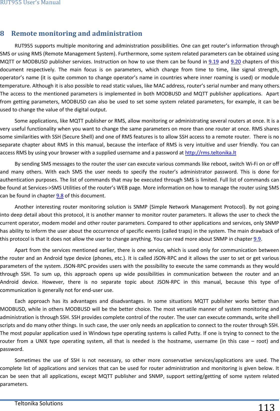 RUT955 User‘s Manual   Teltonika Solutions  113 8 Remote monitoring and administration RUT955 supports multiple monitoring and administration possibilities. One can get router’s information through SMS or using RMS (Remote Management System). Furthermore, some system related parameters can be obtained using MQTT or MODBUSD publisher services. Instruction on how to use them can be found in 9.19 and 9.20 chapters of this document  respectively.  The  main  focus  is  on  parameters,  which  change  from  time  to  time,  like  signal  strength, operator’s name (it is quite common to change operator’s name in countries where inner roaming is used) or module temperature. Although it is also possible to read static values, like MAC address, router’s serial number and many others. The access to the mentioned parameters is implemented in both MODBUSD and MQTT publisher applications.  Apart from getting parameters, MODBUSD can also be used to set some system related parameters, for example, it can be used to change the value of the digital output. Some applications, like MQTT publisher or RMS, allow monitoring or administrating several routers at once. It is a very useful functionality when you want to change the same parameters on more than one router at once. RMS shares some similarities with SSH (Secure Shell) and one of RMS features is to allow SSH access to a remote router.  There is no separate chapter about RMS in this manual, because the interface of RMS is very intuitive and user friendly. You can access RMS by using your browser with a supplied username and a password at http://rms.teltonika.lt By sending SMS messages to the router the user can execute various commands like reboot, switch Wi-Fi on or off and  many  others.  With  each  SMS  the  user  needs  to  specify  the  router’s  administrator  password.  This  is  done  for authentication purposes. The list of commands that may be executed through SMS is limited. Full list of commands can be found at Services-&gt;SMS Utilities of the router’s WEB page. More information on how to manage the router using SMS can be found in chapter 9.8 of this document. Another  interesting router  monitoring solution  is  SNMP  (Simple Network Management  Protocol). By  not  going into deep detail about this protocol, it is another manner to monitor router parameters. It allows the user to check the current operator, modem model and other router parameters. Compared to other applications and services, only SNMP has ability to inform the user about the occurrence of specific events (called traps) in the system. The main drawback of this protocol is that it does not allow the user to change anything. You can read more about SNMP in chapter 9.9. Apart from the services mentioned earlier, there is one service, which is used only for communication between the router and an Android type device (phones, etc.). It is called JSON-RPC and it allows the user to set or get various parameters of the system. JSON-RPC provides users with the possibility to execute the same commands as they would through  SSH.  To  sum  up,  this  approach  opens  up  wide  possibilities  in  communication  between  the  router  and  an Android  device.  However,  there  is  no  separate  topic  about  JSON-RPC  in  this  manual,  because  this  type  of communication is generally not for end-user use.  Each  approach  has  its  advantages  and  disadvantages.  In  some  situations  MQTT  publisher  works  better  than MODBUSD, while in others MODBUSD will be the better choice. The most versatile manner of system monitoring and administration is through SSH. SSH provides complete control of the router. The user can execute commands, write shell scripts and do many other things. In such case, the user only needs an application to connect to the router through SSH. The most popular application used in Windows type operating systems is called Putty. If one is trying to connect to the router  from  a  UNIX  type  operating  system,  all  that  is  needed  is  the  hostname,  username  (in  this  case  –  root)  and password. Sometimes  the  use  of  SSH  is  not  necessary,  so  other  more  conservative  services/applications  are  used.  The complete list of applications and services that can be used for router administration and monitoring is given below. It can  be  seen that  all  applications, except MQTT  publisher  and SNMP,  support setting/getting of  some  system related parameters.  
