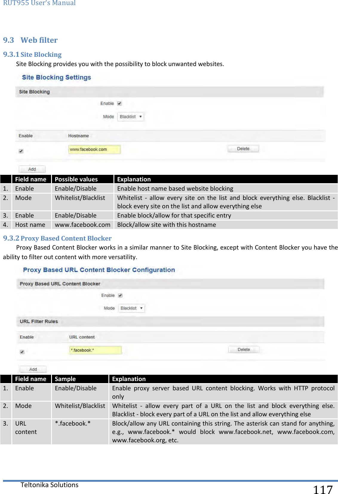 RUT955 User‘s Manual   Teltonika Solutions  117 9.3 Web filter   9.3.1 Site Blocking Site Blocking provides you with the possibility to block unwanted websites.   Field name Possible values Explanation 1. Enable Enable/Disable Enable host name based website blocking 2. Mode Whitelist/Blacklist Whitelist  -  allow  every  site  on  the  list  and  block  everything  else.  Blacklist  - block every site on the list and allow everything else 3. Enable Enable/Disable Enable block/allow for that specific entry 4. Host name www.facebook.com Block/allow site with this hostname 9.3.2 Proxy Based Content Blocker Proxy Based Content Blocker works in a similar manner to Site Blocking, except with Content Blocker you have the ability to filter out content with more versatility.   Field name Sample Explanation 1. Enable Enable/Disable Enable  proxy  server  based  URL  content  blocking.  Works  with  HTTP  protocol only 2. Mode Whitelist/Blacklist Whitelist -  allow  every  part  of  a  URL  on  the  list  and  block  everything  else. Blacklist - block every part of a URL on the list and allow everything else 3. URL content *.facebook.* Block/allow any URL containing this string. The asterisk can stand for anything, e.g.,  www.facebook.*  would  block  www.facebook.net,  www.facebook.com, www.facebook.org, etc.     