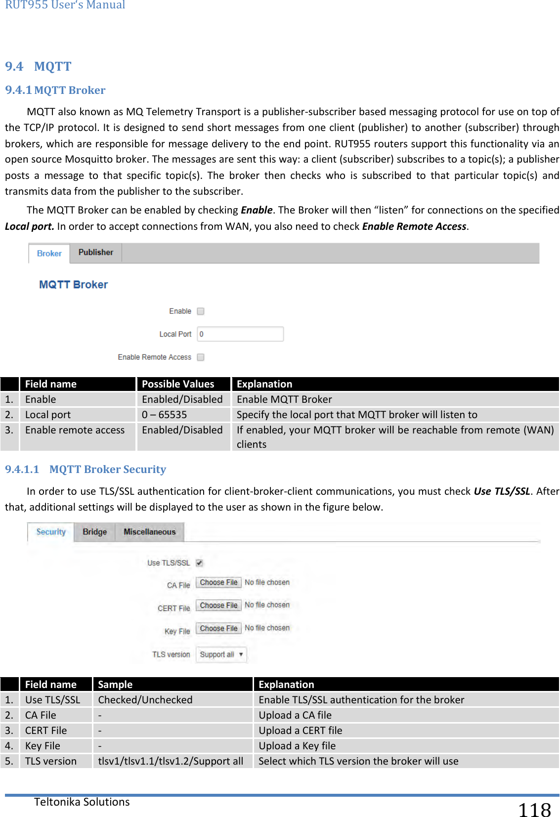 RUT955 User‘s Manual   Teltonika Solutions  118 9.4 MQTT 9.4.1 MQTT Broker MQTT also known as MQ Telemetry Transport is a publisher-subscriber based messaging protocol for use on top of the TCP/IP protocol. It is designed to send short messages from one client (publisher) to another (subscriber) through brokers, which are responsible for message delivery to the end point. RUT955 routers support this functionality via an open source Mosquitto broker. The messages are sent this way: a client (subscriber) subscribes to a topic(s); a publisher posts  a  message  to  that  specific  topic(s).  The  broker  then  checks  who  is  subscribed  to  that  particular  topic(s)  and transmits data from the publisher to the subscriber.  The MQTT Broker can be enabled by checking Enable. The Broker will then “listen” for connections on the specified Local port. In order to accept connections from WAN, you also need to check Enable Remote Access.   Field name Possible Values Explanation 1. Enable Enabled/Disabled Enable MQTT Broker 2. Local port 0 – 65535 Specify the local port that MQTT broker will listen to 3. Enable remote access Enabled/Disabled If enabled, your MQTT broker will be reachable from remote (WAN) clients 9.4.1.1 MQTT Broker Security In order to use TLS/SSL authentication for client-broker-client communications, you must check Use TLS/SSL. After that, additional settings will be displayed to the user as shown in the figure below.    Field name Sample Explanation 1. Use TLS/SSL Checked/Unchecked Enable TLS/SSL authentication for the broker 2. CA File - Upload a CA file 3. CERT File - Upload a CERT file 4. Key File - Upload a Key file 5. TLS version tlsv1/tlsv1.1/tlsv1.2/Support all Select which TLS version the broker will use    