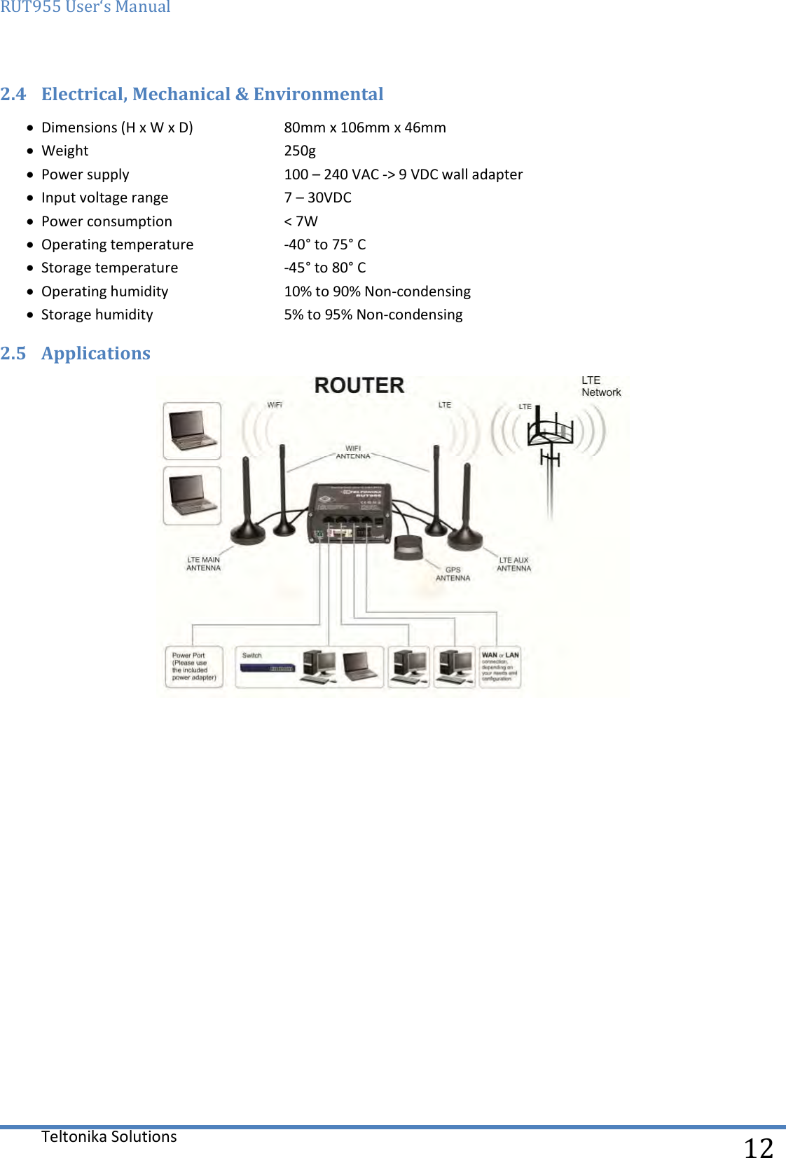 RUT955 User‘s Manual   Teltonika Solutions  12 2.4 Electrical, Mechanical &amp; Environmental  Dimensions (H x W x D)  80mm x 106mm x 46mm  Weight      250g  Power supply    100 – 240 VAC -&gt; 9 VDC wall adapter  Input voltage range    7 – 30VDC   Power consumption    &lt; 7W  Operating temperature  -40° to 75° C  Storage temperature    -45° to 80° C  Operating humidity    10% to 90% Non-condensing  Storage humidity    5% to 95% Non-condensing 2.5 Applications     