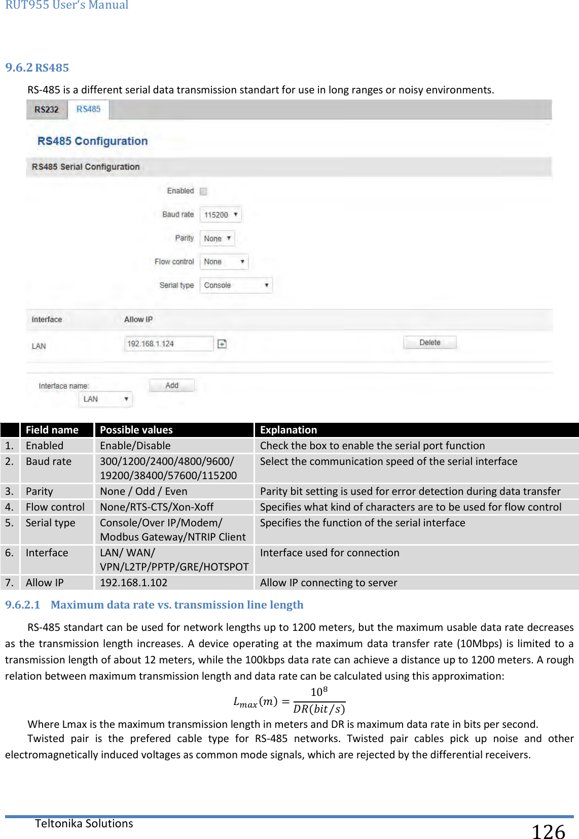 RUT955 User‘s Manual   Teltonika Solutions  126 9.6.2 RS485 RS-485 is a different serial data transmission standart for use in long ranges or noisy environments.   Field name Possible values Explanation 1. Enabled Enable/Disable Check the box to enable the serial port function 2. Baud rate 300/1200/2400/4800/9600/ 19200/38400/57600/115200 Select the communication speed of the serial interface 3. Parity None / Odd / Even Parity bit setting is used for error detection during data transfer 4. Flow control None/RTS-CTS/Xon-Xoff Specifies what kind of characters are to be used for flow control 5. Serial type Console/Over IP/Modem/ Modbus Gateway/NTRIP Client Specifies the function of the serial interface 6. Interface LAN/ WAN/ VPN/L2TP/PPTP/GRE/HOTSPOT Interface used for connection 7. Allow IP 192.168.1.102 Allow IP connecting to server 9.6.2.1 Maximum data rate vs. transmission line length RS-485 standart can be used for network lengths up to 1200 meters, but the maximum usable data rate decreases as  the transmission length  increases.  A  device  operating at  the maximum  data  transfer rate  (10Mbps)  is limited  to a transmission length of about 12 meters, while the 100kbps data rate can achieve a distance up to 1200 meters. A rough relation between maximum transmission length and data rate can be calculated using this approximation: ()=10( ⁄ ) Where Lmax is the maximum transmission length in meters and DR is maximum data rate in bits per second. Twisted  pair  is  the  prefered  cable  type  for  RS-485  networks.  Twisted  pair  cables  pick  up  noise  and  other electromagnetically induced voltages as common mode signals, which are rejected by the differential receivers.    