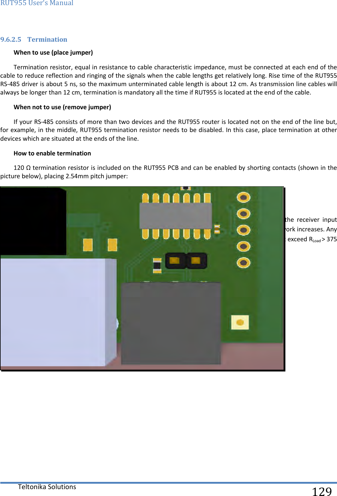 RUT955 User‘s Manual   Teltonika Solutions  129 9.6.2.5 Termination When to use (place jumper) Termination resistor, equal in resistance to cable characteristic impedance, must be connected at each end of the cable to reduce reflection and ringing of the signals when the cable lengths get relatively long. Rise time of the RUT955 RS-485 driver is about 5 ns, so the maximum unterminated cable length is about 12 cm. As transmission line cables will always be longer than 12 cm, termination is mandatory all the time if RUT955 is located at the end of the cable. When not to use (remove jumper) If your RS-485 consists of more than two devices and the RUT955 router is located not on the end of the line but, for example, in the middle, RUT955 termination resistor needs to be disabled. In this case, place termination at other devices which are situated at the ends of the line. How to enable termination 120 Ω termination resistor is included on the RUT955 PCB and can be enabled by shorting contacts (shown in the picture below), placing 2.54mm pitch jumper:  9.6.2.6 Number of devices in an RS-485 Network One  RUT955  RS-485  driver  is  capable  of  driving  a  maximum  of  32  receivers,  provided  that  the  receiver  input impedance is 12 kΩ. If receiver impedances are higher, the maximum number of receivers in the network increases. Any combination of receiver types can be connected together, provided their parallel impedance does not exceed RLoad &gt; 375 Ω.     