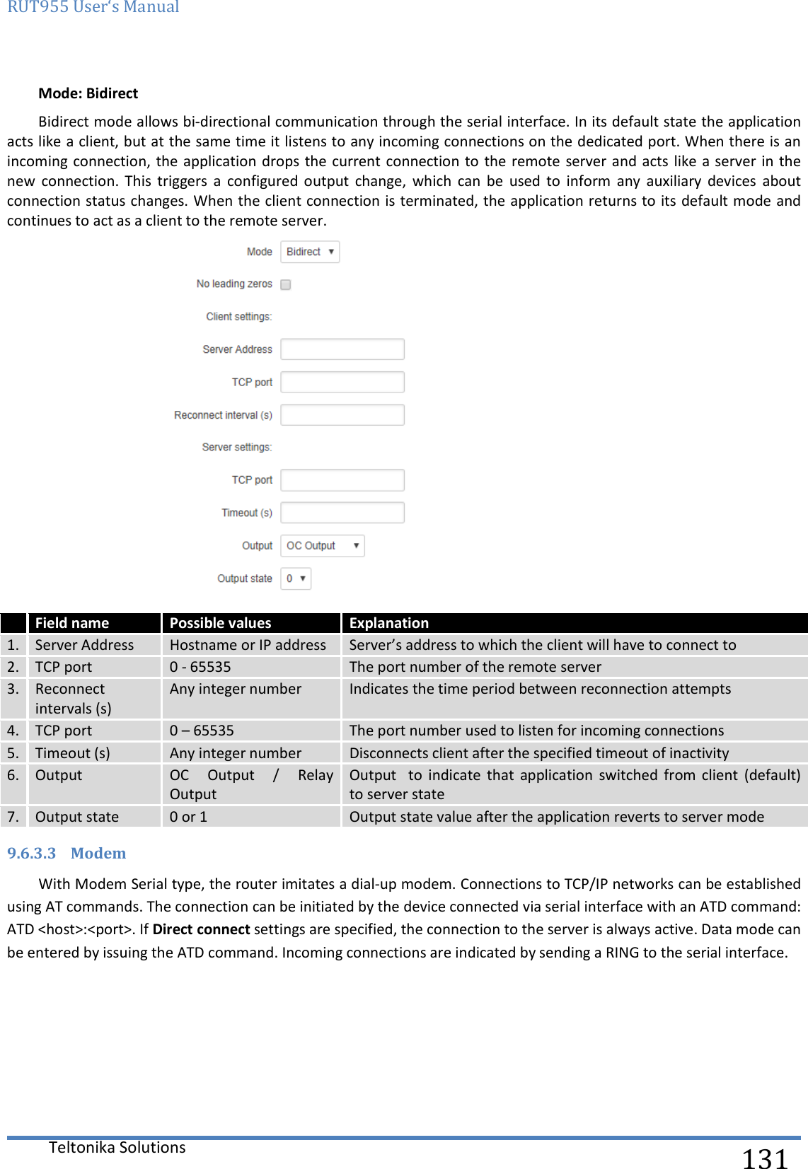 RUT955 User‘s Manual   Teltonika Solutions  131 Mode: Bidirect Bidirect mode allows bi-directional communication through the serial interface. In its default state the application acts like a client, but at the same time it listens to any incoming connections on the dedicated port. When there is an incoming connection, the application drops the current connection to  the remote server and acts like a server in the new  connection.  This  triggers  a  configured  output  change,  which  can  be  used  to  inform  any  auxiliary  devices  about connection status changes. When the client connection is terminated, the application returns to its default mode and continues to act as a client to the remote server.   Field name Possible values Explanation 1. Server Address Hostname or IP address Server’s address to which the client will have to connect to 2. TCP port 0 - 65535 The port number of the remote server 3. Reconnect intervals (s) Any integer number Indicates the time period between reconnection attempts 4. TCP port 0 – 65535 The port number used to listen for incoming connections 5. Timeout (s) Any integer number Disconnects client after the specified timeout of inactivity 6. Output OC  Output  /  Relay Output Output    to  indicate  that  application  switched  from  client  (default)  to server state 7. Output state 0 or 1 Output state value after the application reverts to server mode 9.6.3.3 Modem With Modem Serial type, the router imitates a dial-up modem. Connections to TCP/IP networks can be established using AT commands. The connection can be initiated by the device connected via serial interface with an ATD command: ATD &lt;host&gt;:&lt;port&gt;. If Direct connect settings are specified, the connection to the server is always active. Data mode can be entered by issuing the ATD command. Incoming connections are indicated by sending a RING to the serial interface.    