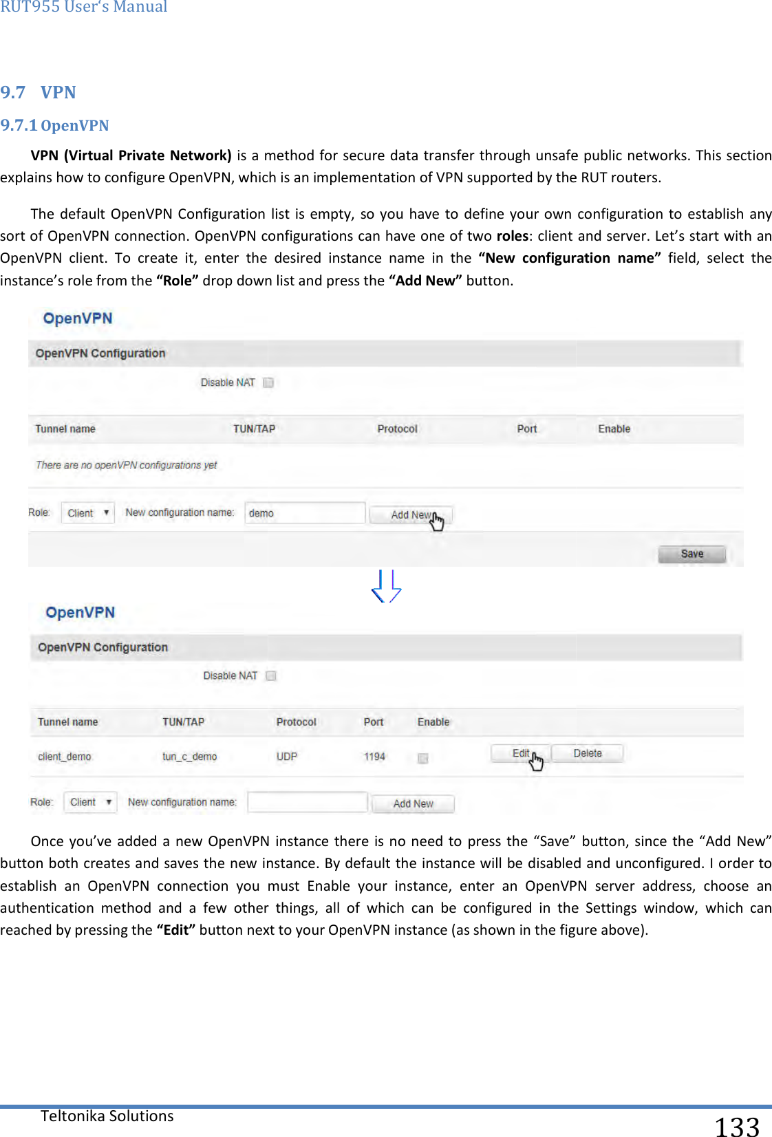 RUT955 User‘s Manual Teltonika Solutions  9.7 VPN 9.7.1 OpenVPN VPN (Virtual Private Network) is a method for secure data transfer through unsafe public networkexplains how to configure OpenVPN, which isThe default OpenVPN Configuration listsort of OpenVPN connection. OpenVPN configurations can have one of two OpenVPN  client.  To  create  it,  enter  the  desired  instance  name  in  the instance’s role from the “Role” drop down list and press the Once you’ve added a  new OpenVPNbutton both creates and saves the new instanceestablish  an  OpenVPN  connection  you  must  Enable  your  instance,  enter  an  OpenVPN  server  address,  choose  an authentication  method  and  a  few  other  things,  all  of  which  can  be  configured  ireached by pressing the “Edit” button next to your OpenVPN instance (as shown in the figure above).     is a method for secure data transfer through unsafe public networkexplains how to configure OpenVPN, which is an implementation of VPN supported by the RUT routeronfiguration list is  empty, so you have to  define your own OpenVPN configurations can have one of two roles: client and server. Let’s start with an OpenVPN  client.  To  create  it,  enter  the  desired  instance  name  in  the  “New  configuration  name”drop down list and press the “Add New” button.  you’ve added a  new OpenVPN instance there is no need  to press the “Save”  button, since  the “Add New” button both creates and saves the new instance. By default the instance will be disabled and unconfigured. I order to establish  an  OpenVPN  connection  you  must  Enable  your  instance,  enter  an  OpenVPN  server  address,  choose  an authentication  method  and  a  few  other  things,  all  of  which  can  be  configured  in  the  Settings  window,  which  can button next to your OpenVPN instance (as shown in the figure above).   133 is a method for secure data transfer through unsafe public networks. This section implementation of VPN supported by the RUT routers.  configuration to establish any : client and server. Let’s start with an “New  configuration  name”  field,  select  the   instance there is no need  to press the “Save”  button, since  the “Add New” . By default the instance will be disabled and unconfigured. I order to establish  an  OpenVPN  connection  you  must  Enable  your  instance,  enter  an  OpenVPN  server  address,  choose  an n  the  Settings  window,  which  can button next to your OpenVPN instance (as shown in the figure above).  