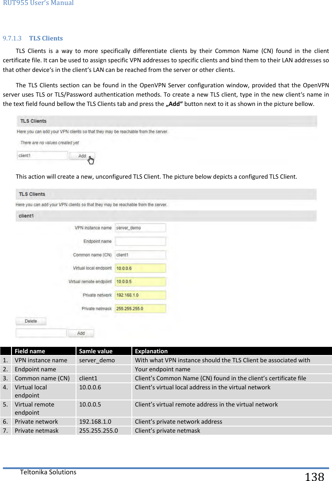 RUT955 User‘s Manual   Teltonika Solutions  138 9.7.1.3 TLS Clients TLS  Clients  is  a  way  to  more  specifically  differentiate  clients  by  their  Common  Name  (CN)  found  in  the  client certificate file. It can be used to assign specific VPN addresses to specific clients and bind them to their LAN addresses so that other device‘s in the client‘s LAN can be reached from the server or other clients.  The TLS Clients  section can be  found in  the OpenVPN Server  configuration window, provided that  the OpenVPN server uses TLS or TLS/Password authentication methods. To create a new TLS client, type in the new client‘s name in the text field found bellow the TLS Clients tab and press the „Add“ button next to it as shown in the picture bellow.   This action will create a new, unconfigured TLS Client. The picture below depicts a configured TLS Client.   Field name Samle value Explanation 1. VPN instance name server_demo With what VPN instance should the TLS Client be associated with 2. Endpoint name  Your endpoint name 3. Common name (CN) client1 Client’s Common Name (CN) found in the client’s certificate file 4. Virtual local endpoint 10.0.0.6 Client’s virtual local address in the virtual network 5. Virtual remote endpoint 10.0.0.5 Client’s virtual remote address in the virtual network 6. Private network 192.168.1.0 Client’s private network address 7. Private netmask 255.255.255.0 Client’s private netmask    