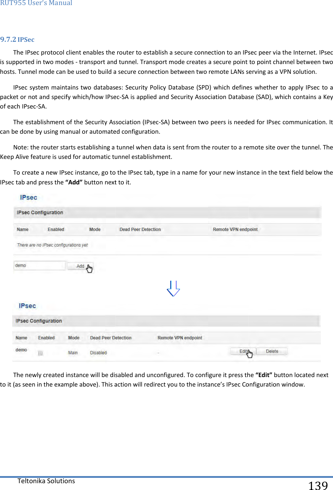 RUT955 User‘s Manual Teltonika Solutions  9.7.2 IPSec The IPsec protocol client enables the router to establish a secure connection to an IPsec peer via the Internet. IPsec is supported in two modes - transport and tunnel. Transport mode createshosts. Tunnel mode can be used to build a secure connection between two remote LANs serving as a VPN solution.IPsec system maintains two databases: Security Policy Database (SPD) which defines whether to apply IPsec to a packet or not and specify which/how IPsecof each IPsec-SA. The establishment of the Security Assocican be done by using manual or automated configuration.Note: the router starts establishing a Keep Alive feature is used for automatic tunnel establishment.To create a new IPsec instance, go to the IPsec tab, type in a name for your new instance in the text field below the IPsec tab and press the “Add” button next to it.The newly created instance will be disabled and unconfigured. To to it (as seen in the example above). This action will redirect     The IPsec protocol client enables the router to establish a secure connection to an IPsec peer via the Internet. IPsec transport and tunnel. Transport mode creates a secure point to point channel between two hosts. Tunnel mode can be used to build a secure connection between two remote LANs serving as a VPN solution.bases: Security Policy Database (SPD) which defines whether to apply IPsec to a packet or not and specify which/how IPsec-SA is applied and Security Association Database (SAD), which containThe establishment of the Security Association (IPsec-SA) between two peers is needed for IPsec communication. It can be done by using manual or automated configuration. a tunnel when data is sent from the router to a remote site over utomatic tunnel establishment.  To create a new IPsec instance, go to the IPsec tab, type in a name for your new instance in the text field below the button next to it.  The newly created instance will be disabled and unconfigured. To configure it press the . This action will redirect you to the instance’s IPsec Configuration window.  139 The IPsec protocol client enables the router to establish a secure connection to an IPsec peer via the Internet. IPsec secure point to point channel between two hosts. Tunnel mode can be used to build a secure connection between two remote LANs serving as a VPN solution. bases: Security Policy Database (SPD) which defines whether to apply IPsec to a SA is applied and Security Association Database (SAD), which contains a Key SA) between two peers is needed for IPsec communication. It remote site over the tunnel. The To create a new IPsec instance, go to the IPsec tab, type in a name for your new instance in the text field below the   configure it press the “Edit” button located next to the instance’s IPsec Configuration window. 