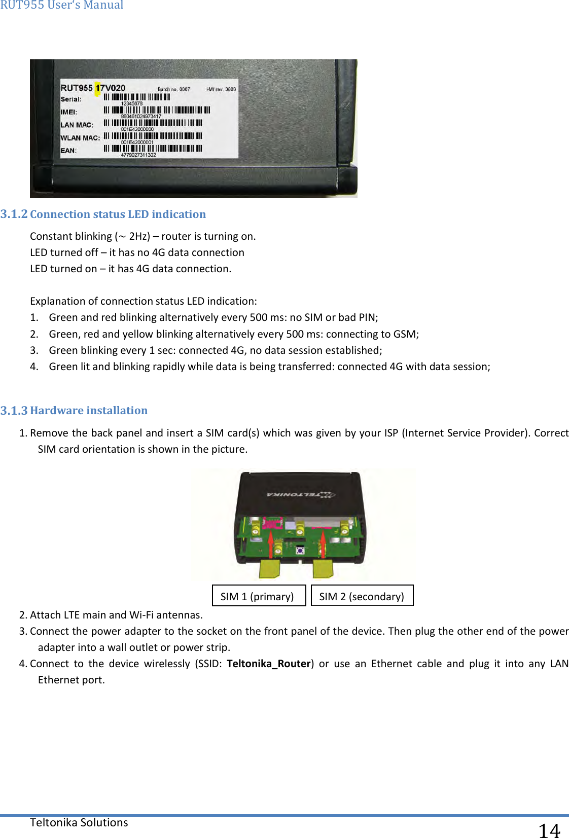 RUT955 User‘s Manual   Teltonika Solutions  14  3.1.2 Connection status LED indication Constant blinking (~ 2Hz) – router is turning on. LED turned off – it has no 4G data connection  LED turned on – it has 4G data connection.  Explanation of connection status LED indication: 1. Green and red blinking alternatively every 500 ms: no SIM or bad PIN; 2. Green, red and yellow blinking alternatively every 500 ms: connecting to GSM; 3. Green blinking every 1 sec: connected 4G, no data session established; 4. Green lit and blinking rapidly while data is being transferred: connected 4G with data session;  3.1.3 Hardware installation 1. Remove the back panel and insert a SIM card(s) which was given by your ISP (Internet Service Provider). Correct SIM card orientation is shown in the picture.   2. Attach LTE main and Wi-Fi antennas. 3. Connect the power adapter to the socket on the front panel of the device. Then plug the other end of the power adapter into a wall outlet or power strip. 4. Connect  to  the  device  wirelessly  (SSID:  Teltonika_Router)  or  use  an  Ethernet  cable  and  plug  it  into  any  LAN Ethernet port.    SIM 1 (primary) SIM 2 (secondary) 